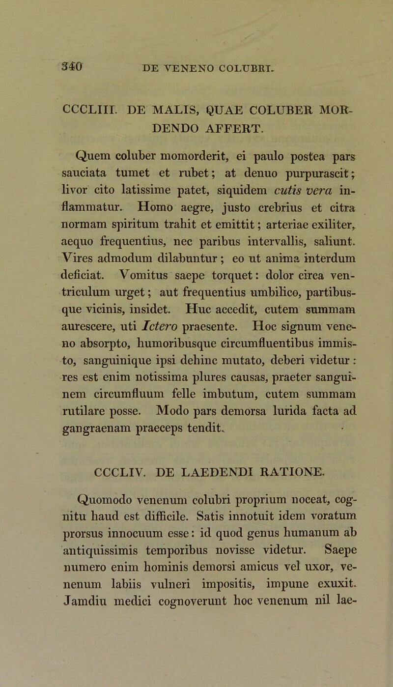 CCCLIir. DE MALIS, QUAE COLUBER MOR- DENDO AFFERT. Quem coluber momorderit, ei paulo postea pars sauciata tumet et rubet; at denuo purpurascit; livor cito latissime patet, siquidem cutis vera in- flammatur. Homo aegre, justo crebrius et citra normam spiritum trahit et emittit; arteriae exiliter, aequo frequentius, nec paribus intervallis, saliunt. Vires admodum dilabuntur; eo ut anima interdum deficiat. Vomitus saepe torquet: dolor circa ven- triculum urget; aut frequentius umbilico, partibus- que vicinis, insidet. Huc accedit, cutem summam aurescere, uti Ictero praesente. Hoc signum vene- no absorpto, humoribusque circumfluentibus immis- to, sanguinique ipsi dehinc mutato, deberi videtur : res est enim notissima plures causas, praeter sangui- nem circumfluum felle imbutum, cutem summam rutilare posse. Modo pars demorsa lurida facta ad gangraenam praeceps tendit. CCCLIV. DE LAEDENDI RATIONE. Quomodo venenum colubri proprium noceat, cog- nitu haud est difficile. Satis innotuit idem voratum prorsus innocuum esse: id quod genus humanum ab antiquissimis temporibus novisse videtur. Saepe numero enim hominis demorsi amicus vel uxor, ve- nenum labiis vulneri impositis, impune exuxit. Jamdiu medici cognoverunt hoc venenum nil lae-