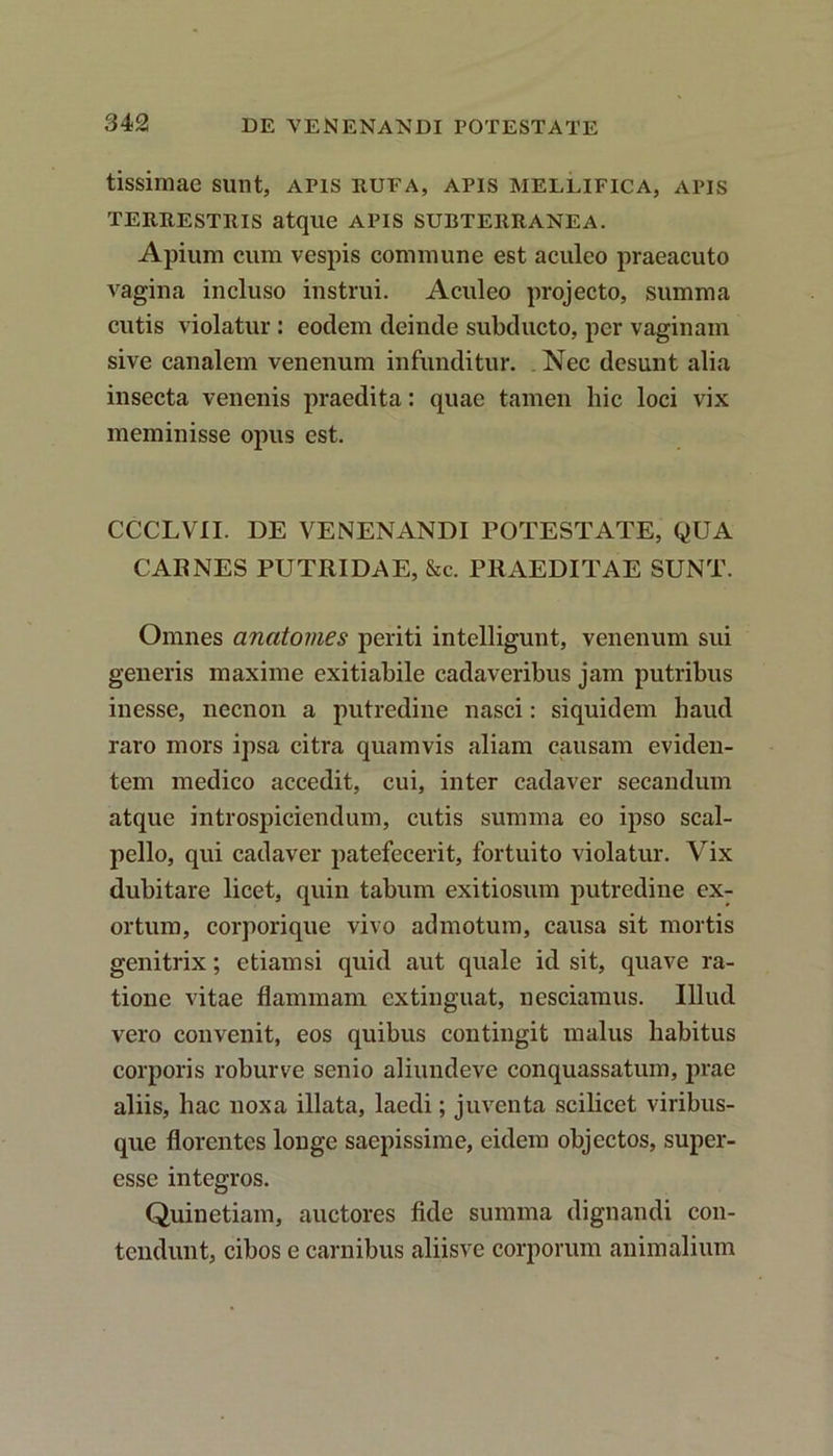 tissimae sunt, apis rufa, apis mellifica, apis terrestris atque APIS subterranea. Apium cum vespis commune est aculeo praeacuto vagina incluso instrui. Aculeo projecto, summa cutis violatur : eodem deinde subducto, per vaginam sive canalem venenum infunditur. . Nec desunt alia insecta venenis praedita: quae tamen hic loci vix meminisse opus est. CCCLVII. DE VENENANDI POTESTATE, QUA CARNES PUTRIDAE, &c. PRAEDITAE SUNT. Omnes anatomes periti intelligunt, venenum sui generis maxime exitiabile cadaveribus jam putribus inesse, necnon a putredine nasci: siquidem haud raro mors ipsa citra quamvis aliam causam eviden- tem medico accedit, cui, inter cadaver secandum atque introspiciendum, cutis summa eo ipso scal- pello, qui cadaver patefecerit, fortuito violatur. Vix dubitare licet, quin tabum exitiosum putredine ex- ortum, corporique vivo admotum, causa sit mortis genitrix; etiamsi quid aut quale id sit, quave ra- tione vitae flammam extinguat, nesciamus. Illud vero convenit, eos quibus contingit malus habitus corporis robur ve senio aliundeve conquassatum, prae aliis, hac noxa illata, laedi; juventa scilicet viribus- que florentes longe saepissime, eidem objectos, super- essc integros. Quinetiam, auctores fide summa dignandi con- tendunt, cibos e carnibus aliisve corporum animalium