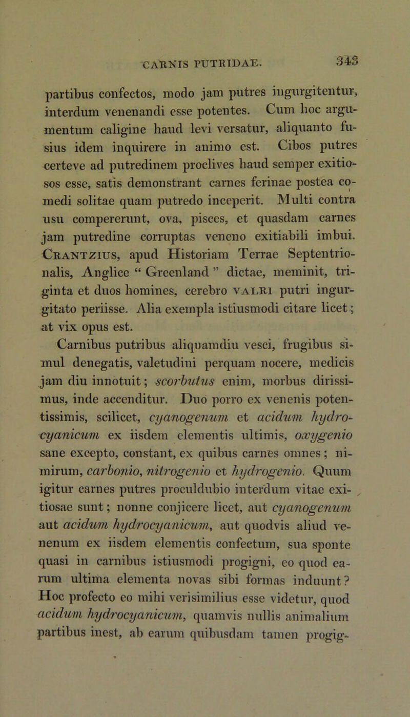partibus confectos, modo jam putres ingurgitentur, interdum venenandi esse potentes. Cum hoc argu- mentum caligine haud levi versatur, aliquanto fu- sius idem inquirere in animo est. Cibos putres certeve ad putredinem proclives haud semper exitio- sos esse, satis demonstrant carnes ferinae postea co- medi solitae quam putredo inceperit. Multi contra usu compererunt, ova, pisces, et quasdam carnes jam putredine corruptas veneno exitiabili imbui. Crantzius, apud Historiam Terrae Septentrio- nalis, Anglice “ Greenland ” dictae, meminit, tri- ginta et duos homines, cerebro valri putri ingur- gitato periisse. Alia exempla istiusmodi citare licet; at vix opus est. Carnibus putribus aliquamdiu vesci, frugibus si- mul denegatis, valetudini perquam nocere, medicis jam diu innotuit; scorbutus enim, morbus dirissi- mus, inde accenditur. Duo porro ex venenis poten- tissimis, scilicet, cyanogenum et acidum hydro- cyanicum ex iisdem elementis ultimis, oocygenio sane excepto, constant, ex quibus carnes omnes; ni- mirum, carbonio, nitrogenio et hydrogenio. Quum igitur carnes putres proculdubio interdum vitae exi- tiosae sunt; nonne conjicere licet, aut cyanogenum aut acidum hydrocyanicum, aut quodvis aliud ve- nenum ex iisdem elementis confectum, sua sponte quasi in carnibus istiusmodi progigni, eo quod ea- rum ultima elementa novas sibi formas induunt? Hoc profecto eo mihi verisimilius esse videtur, quod acidum hydrocyanicum, quamvis nullis animalium partibus inest, ab earum quibusdam tamen progig-