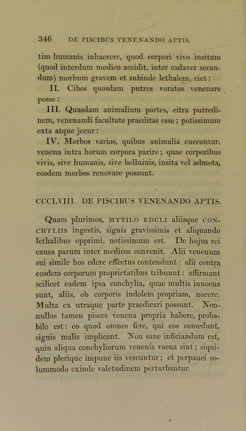 tim humanis inhaerere, quod corpori vivo insitum (quod interdum medico accidit, inter cadaver secan- dum) morbum gravem et subinde lethalem, ciet: II. Cibos quosdam putres voratos venenare posse: III. Quasdam animalium partes, citra putredi- nem, venenandi facultate praeditas esse ; potissimum exta atque jecur: IV. Morbos varios, quibus animalia enecantur, venena intra horum corpora parire; quae corporibus vivis, sive humanis, sive belluinis, insita vel admota, eosdem morbos renovare possunt. CCCLVIII. DE PISCIBUS VENENANDO APTIS. Quam plurimos, mytieo eduli aliisque con- chyliis ingestis, signis gravissimis et aliquando lethalibus opprimi, notissimum est. De hujus rei causa parum inter medicos convenit. Alii venenum sui simile bos edere effectus contendunt: alii contra eosdem corporum proprietatibus tribuunt: affirmant scilicet eadem ipsa conchylia, quae multis innocua sunt, aliis, ob corporis indolem propriam, nocere. Multa ex utraque parte praedicari possunt. Non- nullos tamen pisces venena propria habere, proba- bile est: eo quod omnes fere, qui eos comedunt, signis malis implicant. Non sane inficiandum est, quin aliqua conchyliorum venenis vacua sint; siqui- dem plerique impune iis vescuntur; et perpauci so- lummodo exinde valetudinem perturbantur.