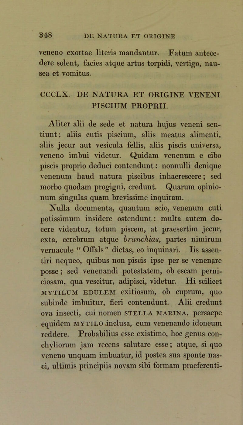 veneno exortae literis mandantur. Fatum antece- dere solent, facies atque artus torpidi, vertigo, nau- sea et vomitus. CCCLX. DE NATURA ET ORIGINE VENENI PISCIUM PROPRII. Aliter alii de sede et natura hujus veneni sen- tiunt: aliis cutis piscium, aliis meatus alimenti, aliis jecur aut vesicula fellis, aliis piscis universa, veneno imbui videtur. Quidam venenum e cibo piscis proprio deduci contendunt: nonnulli denique venenum haud natura piscibus inhaerescere; sed morbo quodam progigni, credunt. Quarum opinio- num singulas quam brevissime inquiram. Nulla documenta, quantum scio, venenum cuti potissimum insidere ostendunt: multa autem do- cere videntur, totum piscem, at praesertim jecur, exta, cerebrum atque branchias, partes nimirum vernacule “ Offals” dictas, eo inquinari. Iis assen- tiri nequeo, quibus non piscis ipse per se venenare posse; sed venenandi potestatem, ob escam perni- ciosam, qua vescitur, adipisci, videtur. Hi scilicet mytilum edulem exitiosum, ob cuprum, quo subinde imbuitur, fieri contendunt. Alii credunt ova insecti, cui nomen stella marina, persaepe equidem mytilo inclusa, eum venenando idoneum reddere. Probabilius esse existimo, hoc genus con- chyliorum jam recens salutare esse; atque, si quo veneno unquam imbuatur, id postea sua sponte nas- ci, ultimis principiis novam sibi formam praeferenti-