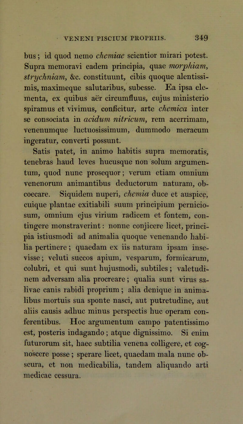 bus; id quod nemo chemiae scientior mirari potest. Supra memoravi eadem principia, quae morpkiam, strychniam, &c. constituunt, cibis quoque alentissi- mis, maximeque salutaribus, subesse. Ea ipsa ele- menta, ex quibus aer circumfluus, cujus ministerio spiramus et vivimus, conficitur, arte chemica inter se consociata in acidum nitricum, rem acerrimam, venenumque luctuosissimum, dummodo meracum ingeratur, converti possunt. Satis patet, in animo habitis supra memoratis, tenebras haud leves hucusque non solum argumen- tum, quod nunc prosequor; verum etiam omnium venenorum animantibus deductorum naturam, ob- coecare. Siquidem nuperi, chemia duce et auspice, cuique plantae exitiabili suum principium pernicio- sum, omnium ejus virium radicem et fontem, con- tingere monstraverint: nonne conjicere licet, princi- pia istiusmodi ad animalia quoque venenando habi- lia pertinere; quaedam ex iis naturam ipsam inse- visse ; veluti succos apium, vesparum, formicarum, colubri, et qui sunt hujusmodi, subtiles; valetudi- nem adversam alia procreare; qualia sunt virus sa- livae canis rabidi proprium; alia denique in anima- libus mortuis sua sponte nasci, aut putretudine, aut aliis causis adhuc minus perspectis huc operam con- ferentibus. Hoc argumentum campo patentissimo est, posteris indagando; atque dignissimo. Si enim futurorum sit, haec subtilia venena colligere, et cog- noscere posse; sperare licet, quaedam mala nunc ob- scura, et non medicabilia, tandem aliquando arti medicae cessura.