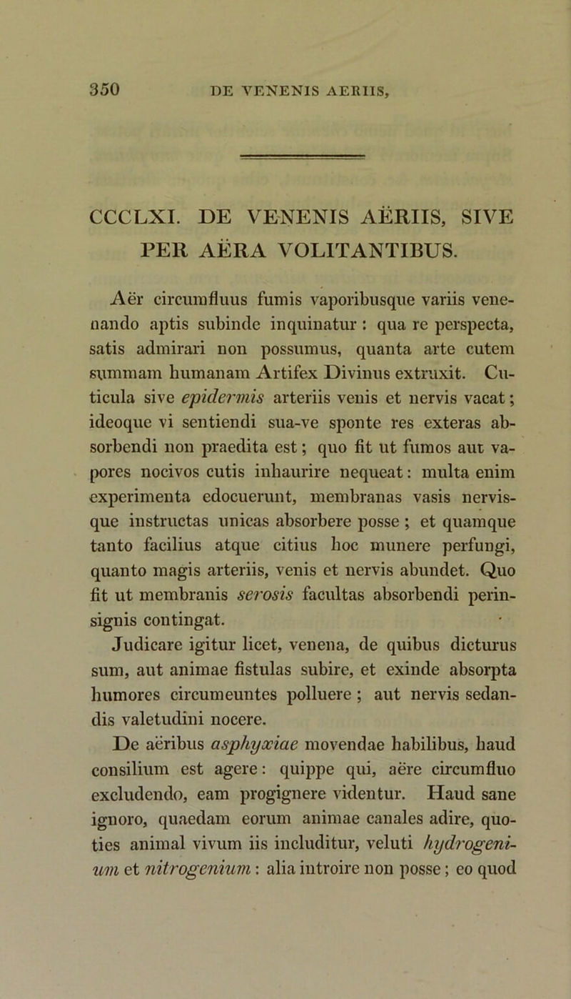 CCCLXI. DE VENENIS AERIIS, SIVE PER AERA VOLITANTIBUS. Aer circumfluus fumis vaporibusque variis vene- nando aptis subinde inquinatur : qua re perspecta, satis admirari non possumus, quanta arte cutem summam humanam Artifex Divinus extruxit. Cu- ticula sive epidermis arteriis venis et nervis vacat; ideoque vi sentiendi sua-ve sponte res exteras ab- sorbendi non praedita est; quo fit ut fumos aut va- pores nocivos cutis inhaurire nequeat: multa enim experimenta edocuerunt, membranas vasis nervis- que instructas unicas absorbere posse ; et quamque tanto facilius atque citius hoc munere perfungi, quanto magis arteriis, venis et nervis abundet. Quo fit ut membranis serosis facultas absorbendi perin- signis contingat. Judicare igitur licet, venena, de quibus dicturus sum, aut animae fistulas subire, et exinde absorpta humores circumeuntes polluere ; aut nervis sedan- dis valetudini nocere. De aeribus asphyxiae movendae habilibus, haud consilium est agere: quippe qui, aere circumfluo excludendo, eam progignere videntur. Haud sane ignoro, quaedam eorum animae canales adire, quo- ties animal vivum iis includitur, veluti hydrogeni- um et nitrogenium: alia introire non posse; eo quod
