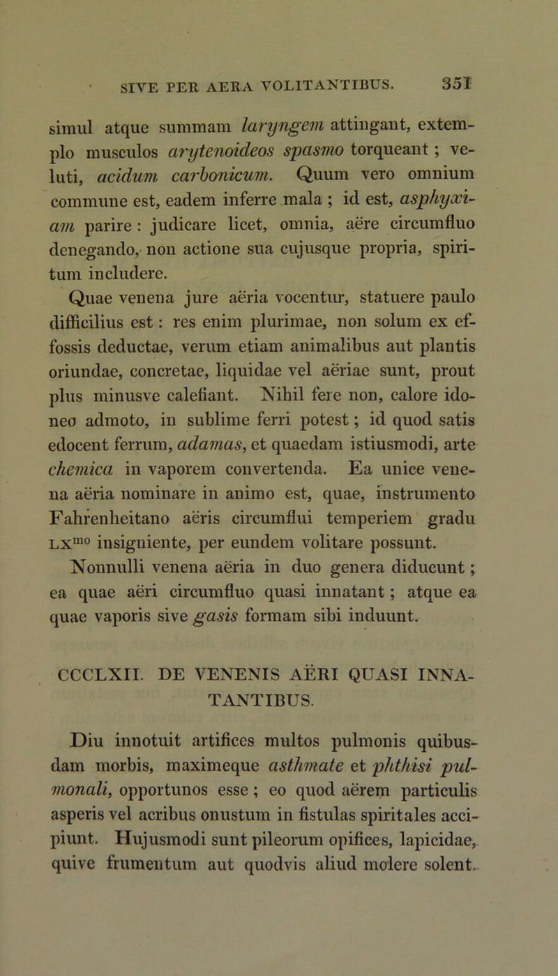 simul atque summam laryngem attingant, extem- plo musculos arytenoideos spasmo torqueant; ve- luti, acidum carbonicum. Quum vero omnium commune est, eadem inferre mala ; id est, asphyxi- am parire : judicare licet, omnia, aere circumfluo denegando, non actione sua cujusque propria, spiri- tum includere. Quae venena jure aeria vocentur, statuere paulo difficilius est: res enim plurimae, non solum ex ef- fossis deductae, verum etiam animalibus aut plantis oriundae, concretae, liquidae vel aeriae sunt, prout plus minusve calefiant. Nihil fere non, calore ido- neo admoto, in sublime ferri potest; id quod satis edocent ferrum, adamas, et quaedam istiusmodi, arte chemica in vaporem convertenda. Ea unice vene- na aeria nominare in animo est, quae, instrumento Fahrenheitano aeris circumflui temperiem gradu Lxmo insigniente, per eundem volitare possunt. Nonnulli venena aeria in duo genera diducunt; ea quae aeri circumfluo quasi innatant; atque ea quae vaporis sive gasis formam sibi induunt. CCCLXII. DE VENENIS AERI QUASI INNA- TANTIBUS. Diu innotuit artifices multos pulmonis quibus- dam morbis, maximeque asthmate et phthisi pul- monali, opportunos esse ; eo quod aerem particulis asperis vel acribus onustum in fistulas spiritales acci- piunt. Hujusmodi sunt pileorum opifices, lapicidae, quive frumentum aut quodvis aliud molere solent.