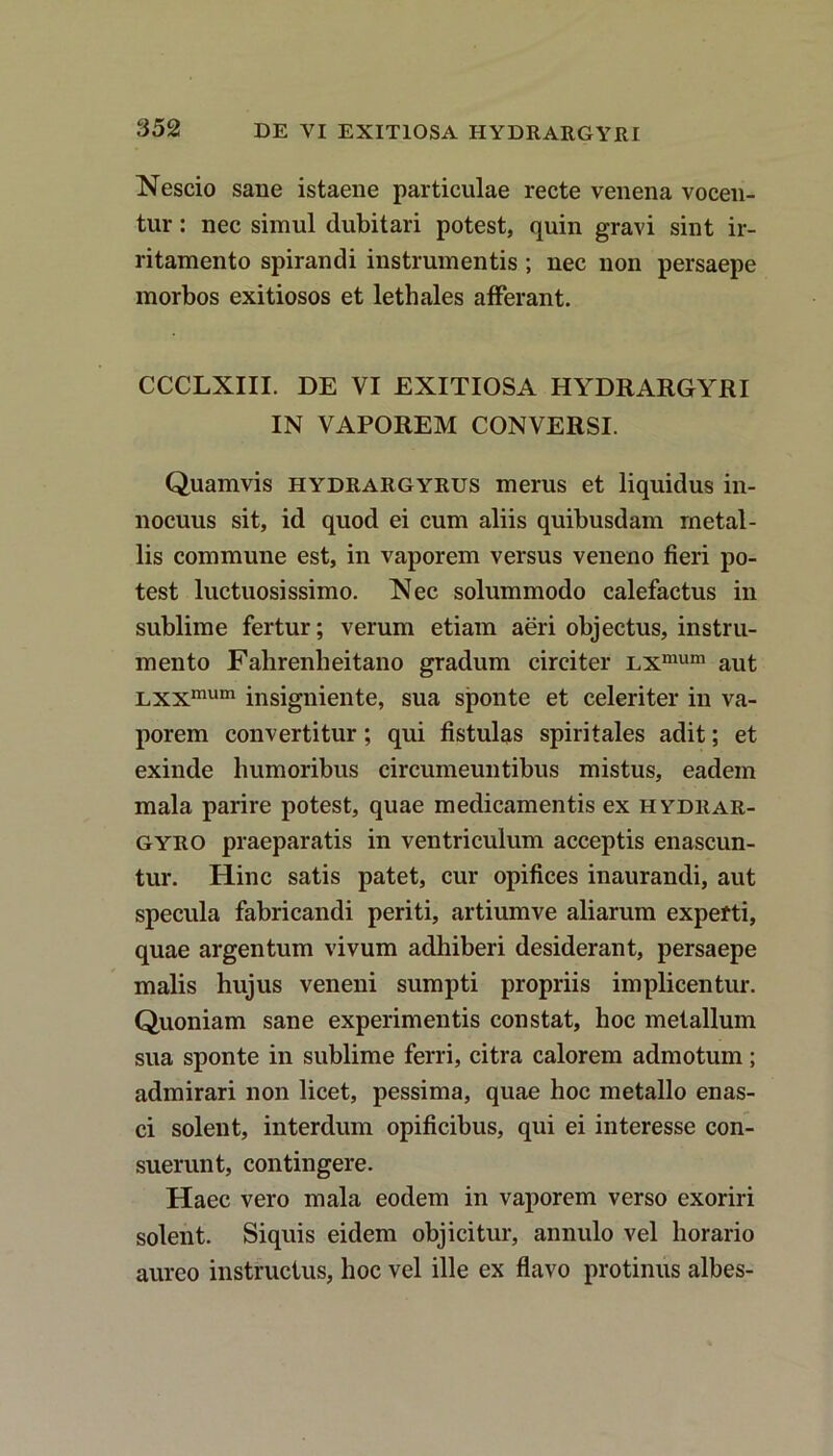 DE VI EXITIOSA HYDRARGYRI Nescio sane istaene particulae recte venena vocen- tur : nec simul dubitari potest, quin gravi sint ir- ritamento spirandi instrumentis ; nec non persaepe morbos exitiosos et lethales afferant. CCCLXIII. DE VI EXITIOSA HYDRARGYRI IN VAPOREM CONVERSI. Quamvis hydrargyrus merus et liquidus in- nocuus sit, id quod ei cum aliis quibusdam metal- lis commune est, in vaporem versus veneno fieri po- test luctuosissimo. Nec solummodo calefactus in sublime fertur; verum etiam aeri objectus, instru- mento Falirenheitano gradum circiter LXmum aut Lxxmum insigniente, sua sponte et celeriter in va- porem convertitur; qui fistulas spiritales adit; et exinde humoribus circumeuntibus mistus, eadem mala parire potest, quae medicamentis ex hydrar- gyro praeparatis in ventriculum acceptis enascun- tur. Hinc satis patet, cur opifices inaurandi, aut specula fabricandi periti, artiumve aliarum experti, quae argentum vivum adhiberi desiderant, persaepe malis hujus veneni sumpti propriis implicentur. Quoniam sane experimentis constat, hoc metallum sua sponte in sublime ferri, citra calorem admotum; admirari non licet, pessima, quae hoc metallo enas- ci solent, interdum opificibus, qui ei interesse con- suerunt, contingere. Haec vero mala eodem in vaporem verso exoriri solent. Siquis eidem objicitur, annulo vel horario aureo instructus, hoc vel ille ex flavo protinus albes-