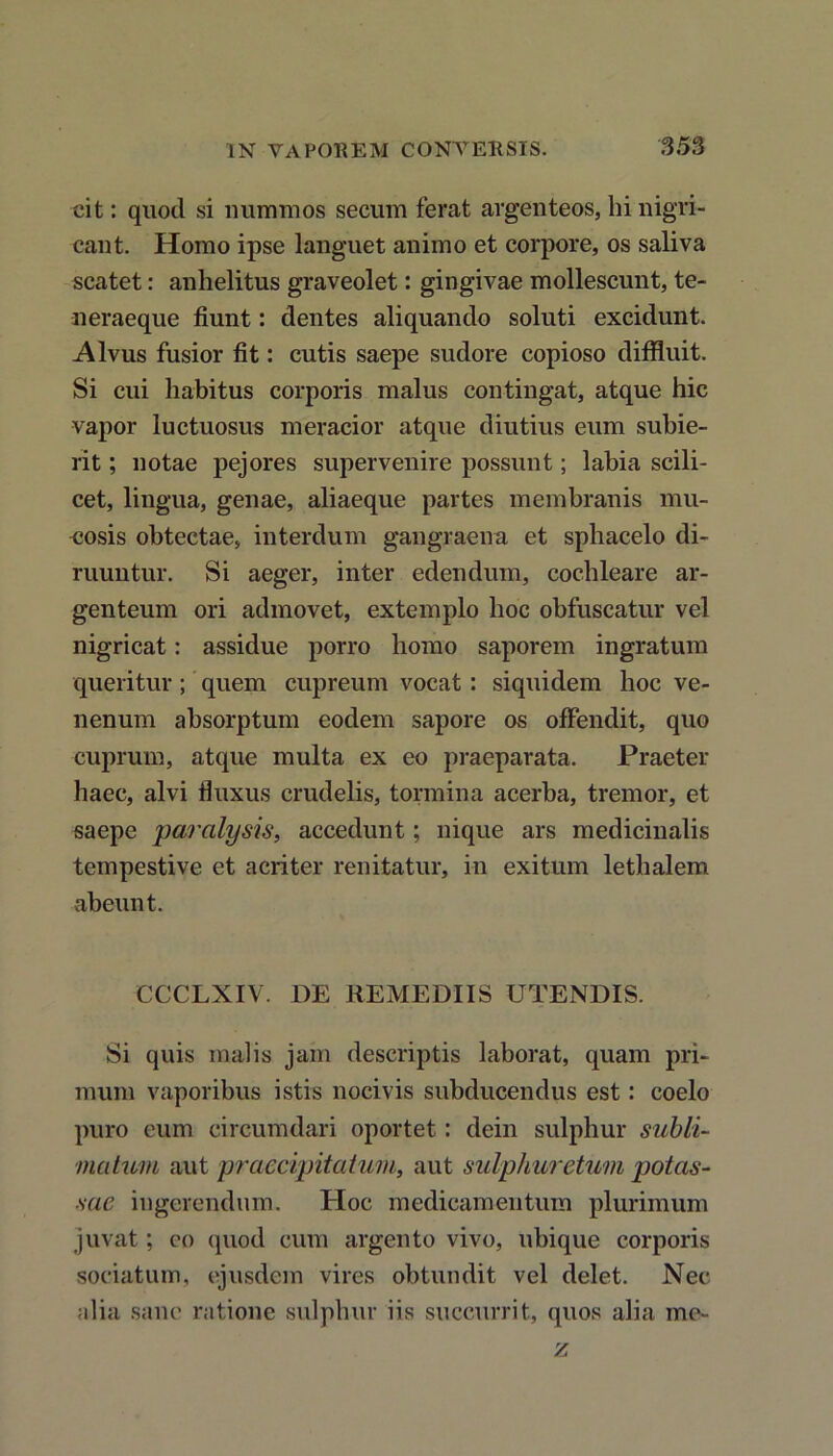 IX VAPOREM CONVERSIS. 3 53 cit: quod si nummos secum ferat argenteos, hi nigri- cant. Homo ipse languet animo et corpore, os saliva scatet: anhelitus graveolet: gingivae mollescunt, te- •n eraeque fiunt: dentes aliquando soluti excidunt. Alvus fusior fit: cutis saepe sudore copioso diffluit. Si cui habitus corporis malus contingat, atque hic vapor luctuosus meracior atque diutius eum subie- rit ; notae pejores supervenire possunt; labia scili- cet, lingua, genae, aliaeque partes membranis mu- cosis obtectae, interdum gangraena et sphacelo di- ruuntur. Si aeger, inter edendum, cochleare ar- genteum ori admovet, extemplo hoc obfuscatur vel nigricat: assidue porro homo saporem ingratum queritur; quem cupreum vocat: siquidem hoc ve- nenum absorptum eodem sapore os offendit, quo cuprum, atque multa ex eo praeparata. Praeter haec, alvi fluxus crudelis, tormina acerba, tremor, et saepe paralysis, accedunt; nique ars medicinalis tempestive et acriter renitatur, in exitum lethalem abeunt. CCCLXIV. DE REMEDIIS UTENDIS. Si quis malis jam descriptis laborat, quam pri- mum vaporibus istis nocivis subducendus est: coelo puro eum circumdari oportet: dein sulphur subli- matum aut praecipitatum, aut sulphur etum potas- sae ingerendum. Hoc medicamentum plurimum juvat; eo quod cum argento vivo, ubique corporis sociatum, ejusdem vires obtundit vel delet. Nec alia sane ratione sulphur iis succurrit, quos alia me- is