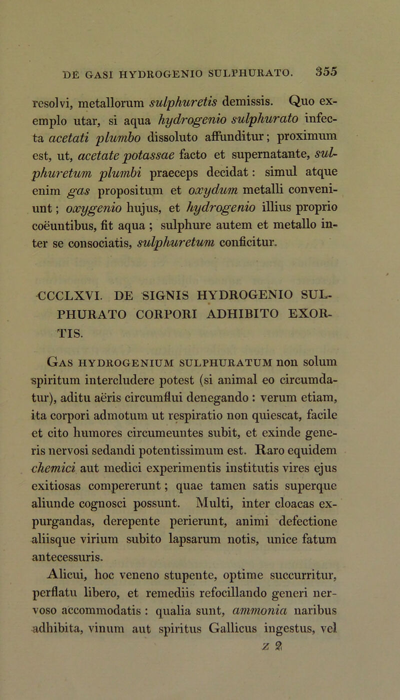 resolvi, metallorum sulphuretis demissis. Quo ex- emplo utar, si aqua hycLrogenio sulphurato infec- ta acetati plumbo dissoluto affunditur; proximum est, ut, acetate potassae facto et supernatante, sui- phuretum plumbi praeceps decidat: simul atque enim gas propositum et oocydum metalli conveni- unt ; oxygenio hujus, et hydrogenio illius proprio coeuntibus, fit aqua ; sulphure autem et metallo in- ter se consociatis, sulphuretum conficitur. CCCLXVI. DE SIGNIS HYDROGENIO SUL- PHURATO CORPORI ADHIBITO EXOR- TIS. Gas hydrogenium sulphuratum non solum spiritum intercludere potest (si animal eo circumda- tur), aditu aeris circumflui denegando : verum etiam, ita corpori admotum ut respiratio non quiescat, facile et cito humores circumeuntes subit, et exinde gene- ris nervosi sedandi potentissimum est. Raro equidem chemici aut medici experimentis institutis vires ejus exitiosas compererunt; quae tamen satis superque aliunde cognosci possunt. Multi, inter cloacas ex- purgandas, derepente perierunt, animi defectione aliisque virium subito lapsarum notis, unice fatum antecessuris. Alicui, hoc veneno stupente, optime succurritur, perflatu libero, et remediis refocillando generi ner- voso accommodatis : qualia sunt, ammonia naribus adhibita, vinum aut spiritus Gallicus ingestus, vel z £