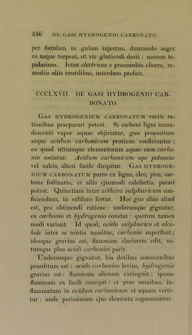 per fistulam in gulam injectus, dummodo aeger eo usque torpeat, ut vis glutiendi desit: necnon te- pidarium. Ictus electricos e praecordiis elicere, re- mediis aliis inutilibus, interdum profuit. CCCLXVII. DE GASI HYDROGENIO CAR- BONATO. GaS HYDltOGENIUM CARBONATUM Variis I'a- tionibus praeparari potest. Si carboni ligni incan- descenti vapor aquae objiciatur, gas propositum atque acidum carbonicum protinus conficiuntur; eo quod utrumque elementorum aquae cum carbo- nio sociatur. Acidum carbonicum ope potassae vel calcis, alteri facile diripitur. Gas iiydroge- nium carbonatum porro ex ligno, oleo, pice, car- bone fodinario, et aliis ejusmodi calefactis, parari potest. Quinetiam inter aethera sulphuricum con- ficiendum, in sublime fertur. Hoc gas alias aliud est, pro obtinendi ratione: undecunque gignatur, ex carbonio et hydrogenio constat: quorum tamen modi variant. Id quod, acido sulphurico et alco- hole inter se mistis nascitur, carbonio superfluit; ideoque gravius est, flammam clariorem edit, us- tum que plus acidi carbonici parit. Undecunque gignatur, bis dotibus communibus praeditum est: acido carbonico levius, hydrogenio gravius est: flammam alienam extinguit; ipsum flammam ex facili concipit: et prae omnibus, in- flammatum in acidum carbonicum et aquam verti- tur : unde potissimum ejus elementa cognoscuntur.