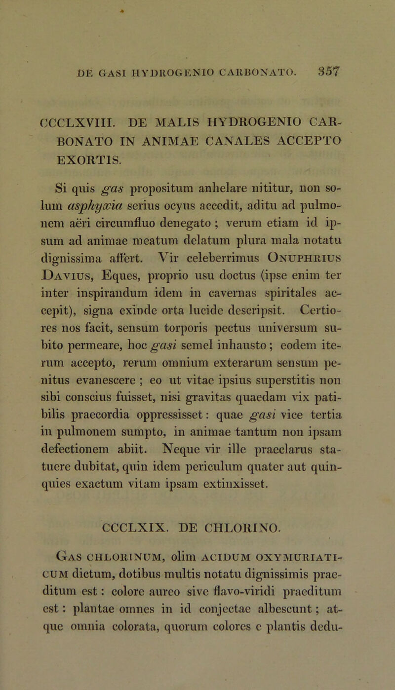 CCCLXVIII. DE MALIS HYDROGENIO CAR- BONATO IN ANIMAE CANALES ACCEPTO EXORTIS. Si quis gas propositura anhelare nititur, non so- lum asphyxia serius ocyus accedit, aditu ad pulmo- nem aeri circumfluo denegato ; verum etiam id ip- sum ad animae meatum delatum plura mala notatu dignissima affert. Vir celeberrimus Onuphuius Davius, Eques, proprio usu doctus (ipse enim ter inter inspirandum idem in cavernas spiritales ac- cepit), signa exinde orta lucide descripsit. Certio- res nos facit, sensum torporis pectus universum su- bito permeare, hoc gasi semel inhausto ; eodem ite- rum accepto, rerum omnium exterarum sensum pe- nitus evanescere ; eo ut vitae ipsius superstitis non sibi conscius fuisset, nisi gravitas quaedam vix pati- bilis praecordia oppressisset: quae gasi vice tertia in pulmonem sumpto, in animae tantum non ipsam defectionem abiit. Neque vir ille praeclarus sta- tuere dubitat, quin idem periculum quater aut quin- quies exactum vitam ipsam extinxisset. CCCLXIX. DE CHLORINO. Gas chlorinum, olim acidum oxymqriati- cum dictum, dotibus multis notatu dignissimis prae- ditum est: colore aureo sive flavo-viridi praeditum est: plantae omnes in id conjectae albescunt; at- que omnia colorata, quorum colores c plantis dedu-