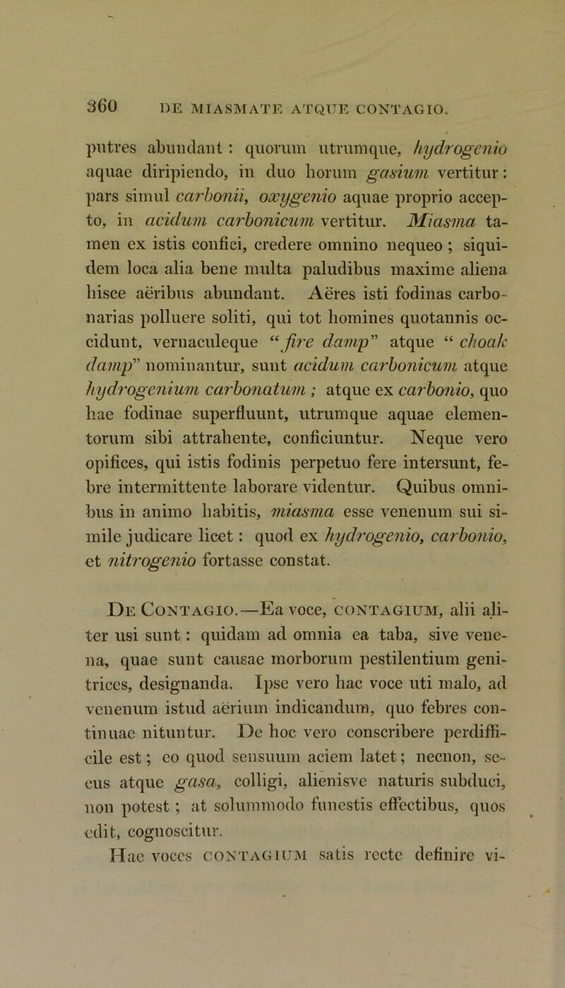 putres abundant : quorum utrumque, hydrogenio aquae diripiendo, in duo horum gasium vertitur: pars simul carbonii, oocygenio aquae proprio accep- to, in acidum carbonicum vertitur. Miasma ta- men ex istis confici, credere omnino nequeo ; siqui- dem loca alia bene multa paludibus maxime aliena hisce aeribus abundant. Aeres isti fodinas carbo- narias polluere soliti, qui tot homines quotannis oc- cidunt, vernaculeque “ fire damp” atque “ choak damp” nominantur, sunt acidum carbonicum atque hydrogenium carbonatum ; atque ex carbonio, quo hae fodinae superfluunt, utrumque aquae elemen- torum sibi attrahente, conficiuntur. Neque vero opifices, qui istis fodinis perpetuo fere intersunt, fe- bre intermittente laborare videntur. Quibus omni- bus in animo habitis, miasma esse venenum sui si- mile judicare licet: quod ex hydrogenio, carbonio, et nitrogenio fortasse constat. De Contagio.—Ea voce, contagium, alii ali- ter usi sunt: quidam ad omnia ea taba, sive vene- na, quae sunt causae morborum pestilentium geni- trices, designanda. Ipse vero hac voce uti malo, ad venenum istud aerium indicandum, quo febres con- tinuae nituntur. De hoc vero conscribere perdiffi- cile est; eo quod sensuum aciem latet; necnon, se- cus atque gasa, colligi, alienisve naturis subduci, non potest; at solummodo funestis effectibus, quos edit, cognoscitur. Hae voces contagium satis recte definire vi-