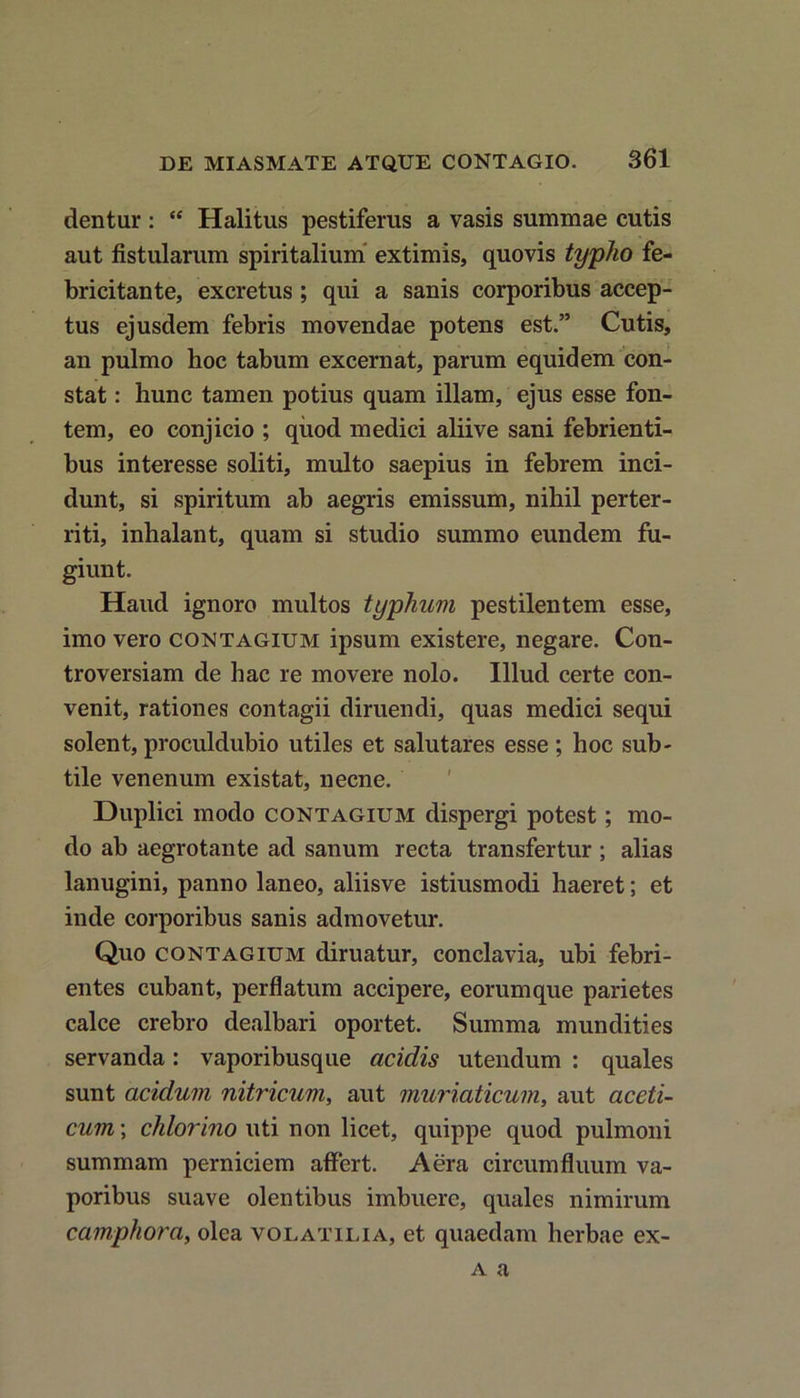 dentur : “ Halitus pestiferus a vasis summae cutis aut fistularum spiritalium extimis, quovis typho fe- bricitante, excretus ; qui a sanis corporibus accep- tus ejusdem febris movendae potens est.” Cutis, an pulmo boc tabum excernat, parum equidem con- stat : hunc tamen potius quam illam, ejus esse fon- tem, eo conjicio ; quod medici aliive sani febrienti- bus interesse soliti, multo saepius in febrem inci- dunt, si spiritum ab aegris emissum, nihil perter- riti, inhalant, quam si studio summo eundem fu- giunt. Haud ignoro multos typhum pestilentem esse, imo vero contagium ipsum existere, negare. Con- troversiam de hac re movere nolo. Illud certe con- venit, rationes contagii diruendi, quas medici sequi solent, proculdubio utiles et salutares esse ; hoc sub- tile venenum existat, necne. Duplici modo contagium dispergi potest; mo- do ab aegrotante ad sanum recta transfertur ; alias lanugini, panno laneo, aliisve istiusmodi haeret; et inde corporibus sanis admovetur. Quo contagium diruatur, conclavia, ubi febri- entes cubant, perflatum accipere, eorumque parietes calce crebro dealbari oportet. Summa mundities servanda: vaporibusque acidis utendum : quales sunt acidum nitricum, aut muriaticum, aut aceti- cum; chlorino uti non licet, quippe quod pulmoni summam perniciem affert. Aera circumfluum va- poribus suave olentibus imbuere, quales nimirum camphora, olea volatilia, et quaedam herbae ex- a a