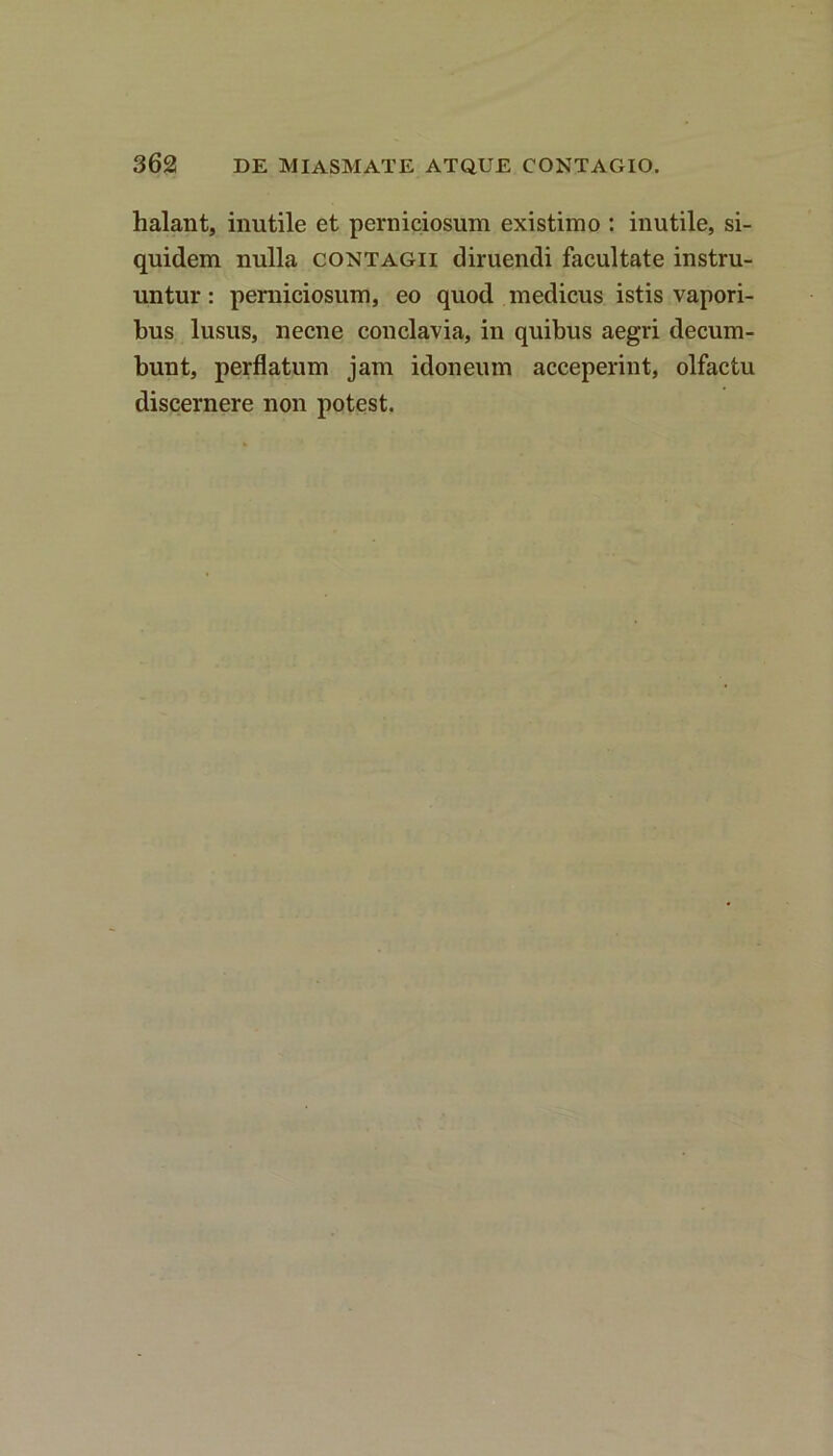 halant, inutile et perniciosum existimo : inutile, si- quidem nulla contagii diruendi facultate instru- untur : perniciosum, eo quod medicus istis vapori- bus lusus, necne conclavia, in quibus aegri decum- bunt, perflatum jam idoneum acceperint, olfactu discernere non potest.