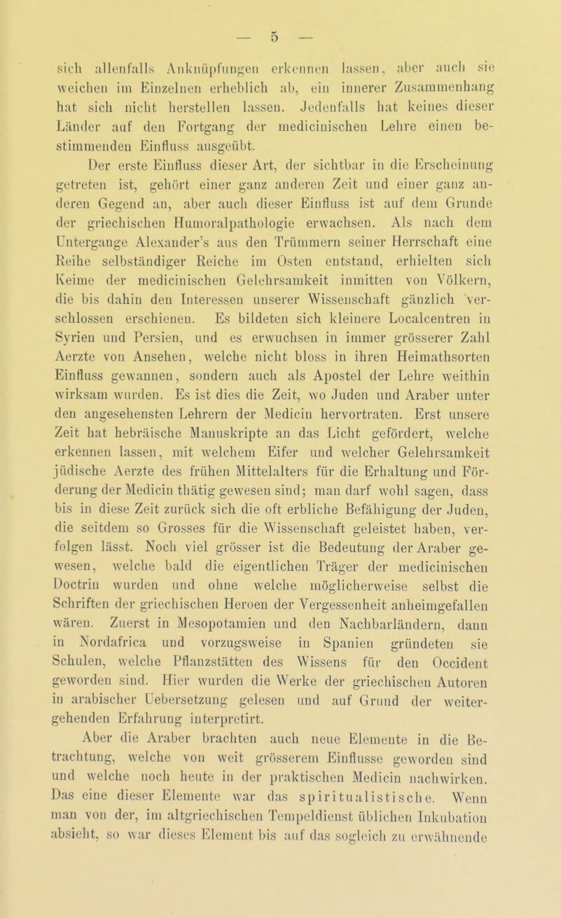 sich allenfalls Anknüpfungen erkennen lassen, aber auch sie weichen im Einzelnen erheblich ab, ein innerer Zusammenhang hat sich nicht herstellen lassen. Jedenfalls hat keines dieser Länder auf den Fortgang der medicinischen Lehre einen be- stimmenden Einfluss ausgeübt. Der erste Einfluss dieser Art, der sichtbar in die Erscheinung getreten ist, gehört einer ganz anderen Zeit und einer ganz an- deren Gegend an, aber auch dieser Einfluss ist auf dem Grunde der griechischen Humoralpathologie erwachsen. Als nach dem Untergauge Alexanders ans den Trümmern seiner Herrschaft eine Reihe selbständiger Reiche im Osten entstand, erhielten sich Keime der medicinischen Gelehrsamkeit inmitten von Völkern, die bis dahin den Interessen unserer Wissenschaft gänzlich ver- schlossen erschienen. Es bildeten sich kleinere Localcentren in Syrien und Persien, und es erwuchsen in immer grösserer Zahl Aerzte von Ansehen, welche nicht bloss in ihren Heimathsorten Einfluss gewannen, sondern auch als Apostel der Lehre weithin wirksam wurden. Es ist dies die Zeit, wo Juden und Araber unter den angesehensten Lehrern der Medicin hervortraten. Erst unsere Zeit hat hebräische Manuskripte an das Licht gefördert, welche erkennen lassen, mit welchem Eifer und welcher Gelehrsamkeit jüdische Aerzte des frühen Mittelalters für die Erhaltung und För- derung der Medicin thätig gewesen sind; man darf wohl sagen, dass bis in diese Zeit zurück sich die oft erbliche Befähigung der Juden, die seitdem so Grosses für die Wissenschaft geleistet haben, ver- folgen lässt. Noch viel grösser ist die Bedeutung der Araber ge- wesen, welche bald die eigentlichen Träger der medicinischen Doctrin wurden und ohne welche möglicherweise selbst die Schriften der griechischen Heroen der Vergessenheit anheimgefallen wären. Zuerst in Mesopotamien und den Nachbarländern, dann in Nordafrica und vorzugsweise in Spanien gründeten sie Schulen, welche Pflanzstätten des Wissens für den Occident geworden sind. Hier wurden die Werke der griechischen Autoren in arabischer Uebersetzung gelesen und auf Grund der weiter- gehenden Erfahrung interpretirt. Aber die Araber brachten auch neue Elemente in die Be- trachtung, welche von weit grösserem Einflüsse geworden sind und welche noch heute in der praktischen Medicin nachwirken. Das eine dieser Elemente war das spiritualistische. Wenn man von der, im altgriechischen Tempeldienst üblichen Inkubation absieht, so war dieses Element bis auf das sogleich zu erwähnende