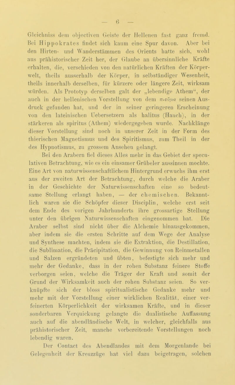 Gleichniss dem objectiven Geiste der Beließen fast ganz fremd. Bei Hippokrates findet sich kaum eine Spur davon. Aber bei den Hirten- und \\ auderstämmen des Orients hatte sich, wohl aus prähistorischer Zeit her, der Glaube an übersinnliche Kräfte erhalten, die. verschieden von den natürlichen Kräften der Körper- welt, theils ausserhalb der Körper, in selbständiger Wesenheit, theils innerhalb derselben, für kürzere oder längere Zeit, wirksam würden. Als Prototyp derselben galt der „lebendige Athem, der auch in der hellenischen Vorstellung von dem 7tt>eüßa seinen Aus- druck gefunden hat. und der in seiner geringeren Erscheinung von den lateinischen Uebersetzern als halitus (Bauch), in der stärkeren als Spiritus (Athem) wiedergegeben wurde. Nachklänge dieser Vorstellung sind noch in unserer Zeit in der Form des thierischen Magnetismus und des Spiritismus, zum Theil in der des Hypnotismus, zu grossem Anseheu gelangt. Bei den Arabern fiel dieses Alles mehr in das Gebiet der specu- lativen Betrachtung, wie es ein einsamer Grübeier aussinnen mochte. Eine Art von naturw issenschaftlichem Hintergrund erw uchs ihm erst aus der zweiten Art der Betrachtung, durch welche die Araber in der Geschichte der Naturwissenschaften eine, so bedeut- same Stellung erlangt haben, — der chemischen. Bekannt- lich waren sie die Schöpfer dieser Disciplin, welche erst seit dem Ende des vorigen Jahrhunderts ihre grossartige Stellung unter den übrigen Naturwissenschaften eingenommen hat. Die Araber selbst sind nicht über die Alchemie hinausgekommen, aber indem sie die ersten Schritte auf dem Wege der Analyse und Synthese machten, indem sie die Extraktion, die Destillation, die Sublimation, die Präcipitation, die Gewinnung von Reinmetallen und Salzen ergründeten und übten, befestigte sich mehr und mehr der Gedanke, dass in der rohen Substanz feinere Stoffe verborgen seien, welche die Träger der Kraft und somit der Grund der Wirksamkeit auch der rohen Substanz seien. So ver- knüpfte sich der bloss spiritualistische Gedanke mehr und mehr mit der Vorstellung einer wirklichen Realität, einer ver- feinerten Körperlichkeit der wirksamen Kräfte, und in dieser sonderbaren Verquickung gelangte die dualistische Auffassung auch auf die abendländische Welt, in welcher, gleichfalls aus prähistorischer Zeit, manche vorbereitende Vorstellungen noch lebendig waren. Der Gontact des Abendlandes mit dem Morgenlande bei Gelegenheit der Kreuzzüge hat viel dazu beigetragen, solchen