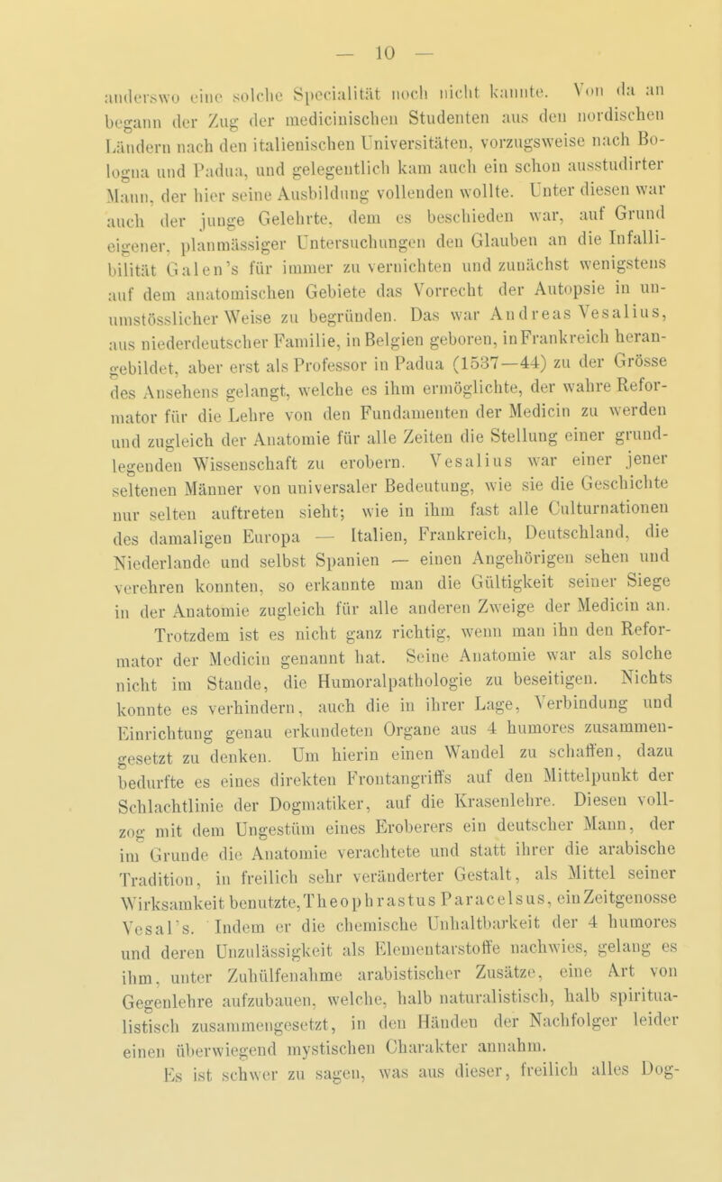 anderswo eine solche Specialis noch nicht kannte. Von da an begann der Zug der inediciuischen Studenten aus den nordischen Ländern nach den italienischen Universitäten, vorzugsweise nach Bo- logna und Padua, und gelegentlich kam auch ein schon ausstudirter Mann, der hier seine Ausbildung vollenden wollte. Unter diesen war auch der junge Gelehrte, dem es beschieden war, auf Grund eigener, plan massiger Untersuchungen den Glauben an die Infalli- bilität Galen's für immer zu vernichten und zunächst wenigstens auf dem anatomischen Gebiete das Vorrecht der Autopsie in un- umstösslicher Weise zu begründen. Das war An d r eas Vesalius, aus niederdeutscher Familie, in Belgien geboren, in Frankreich heran- gebildet, aber erst als Professor in Padua (1537—44) zu der Grösse des Ansehens gelangt, welche es ihm ermöglichte, der wahre Refor- mator für die Lehre von den Fundamenten der Medicin zu werden und zugleich, der Anatomie für alle Zeiten die Stellung einer grund- legenden Wissenschaft zu erobern. Vesalius war einer jener seltenen Männer von universaler Bedeutung, wie sie die Geschichte nur selten auftreten sieht; wie in ihm fast alle Culturnationen des damaligen Europa — Italien, Frankreich, Deutschland, die Niederlande und selbst Spanien — einen Angehörigen sehen und verehren konnten, so erkannte man die Gültigkeit seiner Siege in der Anatomie zugleich für alle anderen Zweige der Medicin an. Trotzdem ist es nicht ganz richtig, wenn mau ihn den Refor- mator der Medicin genannt hat. Seine Anatomie war als solche nicht im Stande, die Humoralpathologie zu beseitigen. Nichts konnte es verhindern, auch die in ihrer Lage, Verbindung und Einrichtung genau erkundeten Organe aus 4 humores zusammen- gesetzt zu denken. Um hierin einen Wandel zu schaffen, dazu bedurfte es eines direkten Frontangriffs auf den Mittelpunkt der Schlachtlinie der Dogmatiker, auf die Krasenlehre. Diesen voll- zog mit dem Ungestüm eines Eroberers ein deutscher Mann, der im Grunde die Anatomie verachtete und statt ihrer die arabische Tradition, in freilich sehr veränderter Gestalt, als Mittel seiner Wirksamkeit benutzte, T h e o p h r a s t u s P a r ac e 1 s us, ein Zeitgenosse Vesal's. Indem er die chemische Unhaltbarkeit der 4 humores und deren Unzulässigkeit als Elementarstoffe nachwies, gelaug es ihm, unter Zuhülfenahme arabistischer Zusätze, eine Art von Gegenlehre aufzubauen, welche, halb naturalistisch, halb spiritua- listisch zusammengesetzt, in den Händen der Nachfolger leider einen überwiegend mystischen Charakter annahm. Ks ist schwer zu sagen, was aus dieser, freilich alles Dog-