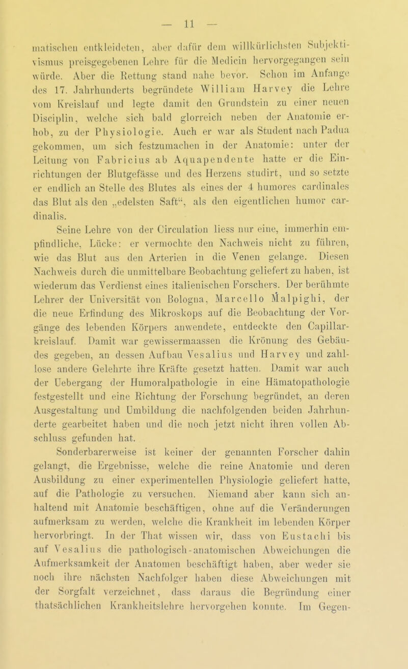 malischen entkleideten, aber dafür dem willkürlichsten Subjekti- vismus preisgegebenen Lehre für die Medicin hervorgegangen sein würde. Aber die Rettung stand nahe bevor. Schon im Anfange des 17. Jahrhunderts begründete William Harvey die Lehre vom Kreislauf und legte damit den Grundstein zu einer neuen Disciplin, welche sich bald glorreich neben der Anatomie er- hob, zu der Physiologie. Auch er war als Student nach Padua gekommen, um sich festzumachen in der Anatomie: unter der Leitung von Fabricius ab Aquapendente hatte er die Ein- richtungen der Blutgefässe und des Herzens studirt, und so setzte er endlich an Stelle des Blutes als eines der 4 humores cardinales das Blut als den „edelsten Saft, als den eigentlichen humor car- dinalis. Seine Lehre von der Circulation liess nur eine, immerhin em- pfindliche, Lücke: er vermochte den Nachweis nicht zu führen, wie das Blut aus den Arterien in die Venen gelange. Diesen Nachweis durch die unmittelbare Beobachtung geliefert zu haben, ist wiederum das Verdienst eines italienischen Forschers. Der berühmte Lehrer der Universität von Bologna. Marceilo Malpighi, der die neue Erfindung des Mikroskops auf die Beobachtung der Vor- gänge des lebenden Körpers anwendete, entdeckte den Capillar- kreislauf. Damit war gewissermaassen die Krönung des Gebäu- des gegeben, an dessen Aufbau Vesalius und Harvey und zahl- lose andere Gelehrte ihre Kräfte gesetzt hatten. Damit war auch der Uebergang der Humoralpathologie in eine Hämatopathologie festgestellt und eine Richtung der Forschung begründet, an deren Ausgestaltung und Umbildung die nachfolgenden beiden Jahrhun- derte gearbeitet haben und die noch jetzt nicht ihren vollen Ab- schluss gefunden hat. Sonderbarerweise ist keiner der genannten Forscher dahin gelangt, die Ergebnisse, welche die reine Anatomie und deren Ausbildung zu einer experimentellen Physiologie geliefert hatte, auf die Pathologie zu versuchen. Niemand aber kann sich an- haltend mit Anatomie beschäftigen, ohne auf die Veränderungen aufmerksam zu werden, welche die Krankheil im lebenden Körper hervorbringt. In der Thal; wissen wir, dass von Eustachi bis auf Vesalius die pathologisch-anatomischen Abweichungen die Aufmerksamkeit der Anatomen beschäftigt haben, aber weder sie noch ihre nächsten Nachfolger haben diese Abweichungen mil- der Sorgfalt verzeichnet, dass daraus die Begründung einer fchatsächlichen Krankheitslehre hervorgehen konnte. Im Gegen-