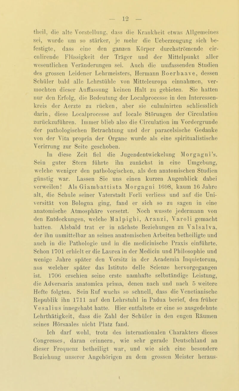 fcheil, die alte Vorstellung, dass die Krankheit etwas Allgemeines sei, wurde um so stärker, je mehr die Ueberzeugung sich be- festigte, dass eine den ganzen Körper durchströmende cir- culirende Flüssigkeit der Träger und der Mittelpunkt aller wesentlichen Veränderungen sei. Auch die umfassenden Studien des grossen Leidener Lehrmeisters, Hermann Boerhaave, dessen Schüler bald alle Lehrstühle von Mitteleuropa einnahmen, ver- mochten dieser Auffassung keinen Halt zu gebieten. Sie hatten nur den Erfolg, die Bedeutung der Localprocesse in den Interessen- kreis der Aerzte zu rücken, aber sie culminirteu schliesslich darin, diese Localprocesse auf locale Störungen der Circulatiou zurückzuführen. Immer blieb also die Circulatiou im Vordergründe der pathologischen Betrachtung und der paracelsische Gedanke von der Vita propria der Organe wurde als eine spiritualistische Verirrung zur Seite geschoben. In diese Zeit fiel die Jugendeutwickelung Morgagni'». Sein guter Stern führte ihn zunächst in eine Umgebung, welche weniger den pathologischen, als den anatomischen Studien günstig war. Lassen Sie uns einen kurzen Augenblick dabei verweilen! Als Giambattista Morgagni 1608, kaum 16 Jahre alt, die Schule seiner Vaterstadt Forli verliess und auf die Uni- versität von Bologna ging, fand er sich so zu sagen in eine anatomische Atmosphäre versetzt. Noch wusste jedermann von den Entdeckungen, welche Malpighi, Arauzi, Varoli gemacht hatten. Alsbald trat er in nächste Beziehungen zu Valsalva. der ihn unmittelbar an seinen anatomischen Arbeiten betheiligte und auch in die Pathologie und in die medicinische Praxis einführte. Schon 1701 erhielt er die Laurea in der Mediciu und Philosophie und wenige Jahre später den Vorsitz in der Academia Inquietorum, aus welcher später das Istituto delle Scienze hervorgegangen ist. 1706 erschien seine erste namhafte selbständige Leistung, die Adversaria anatomica prima, denen nach und nach 5 weitere Hefte folgten. Sein Ruf wuchs so schnell, dass die Venetiauische Republik ihn 1711 auf den Lehrstuhl in Padua berief, den früher Vesalius innegehabt hatte. Hier entfaltete er eine so ausgedehnte Lrhrthätigkeit, dass die Zahl der Schüler in den engen Räumen seines Hörsaales nicht Platz fand. Ich darf wohl, trotz des internationalen Charakters dieses Congresses, daran erinnern, wie sehr gerade Deutschland an dieser Frequenz betheiligt war, und wie sich eine besondere Beziehung unserer Angehörigen zu dem grossen Meister heraus-