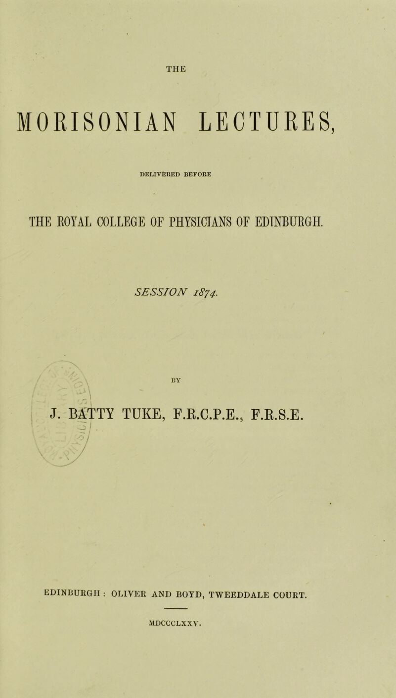 MORISONIAN LECTURES, DELIVERED BEFORE THE ROYAL COLLEGE OF PHYSICIANS OF EDINBURGH. SESSION 1874. i q J. BATTY TUKE, F.R.C.P.E., F.B.S.E. EDINBURGH : OLIVER AND BOYD, TWEEDDALE COURT. MDCCCLXXV.