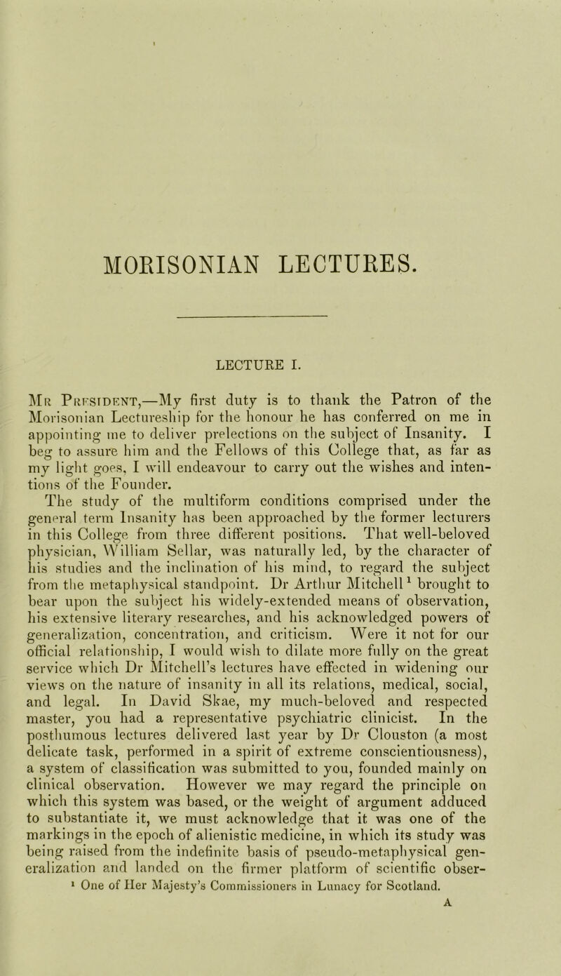 LECTURE I. Mr President,—My first duty is to thank the Patron of the Morisonian Lectureship for the honour he has conferred on me in appointing me to deliver prelections on the subject of Insanity. I beg to assure him and the Fellows of this College that, as far as my light goes, I will endeavour to carry out the wishes and inten- tions of the Founder. The study of the multiform conditions comprised under the general term Insanity has been approached by the former lecturers in this College from three different positions. That well-beloved physician, William Sellar, was naturally led, by the character of liis studies and the inclination of his mind, to regard the subject from the metaphysical standpoint. Dr Arthur Mitchell1 brought to bear upon the subject his widely-extended means of observation, his extensive literary researches, and his acknowledged powers of generalization, concentration, and criticism. Were it not for our official relationship, I would wish to dilate more fully on the great service which Dr Mitchell’s lectures have effected in widening our views on the nature of insanity in all its relations, medical, social, and legal. In David Skae, my much-beloved and respected master, you had a representative psychiatric clinicist. In the posthumous lectures delivered last year by Dr Clouston (a most delicate task, performed in a spirit of extreme conscientiousness), a system of classification was submitted to you, founded mainly on clinical observation. However we may regard the principle on which this system was based, or the weight of argument adduced to substantiate it, we must acknowledge that it was one of the markings in the epoch of alienistic medicine, in which its study was being raised from the indefinite basis of pseudo-metaphysical gen- eralization and landed on the firmer platform of scientific obser- 1 One of Her Majesty’s Commissioners in Lunacy for Scotland. A