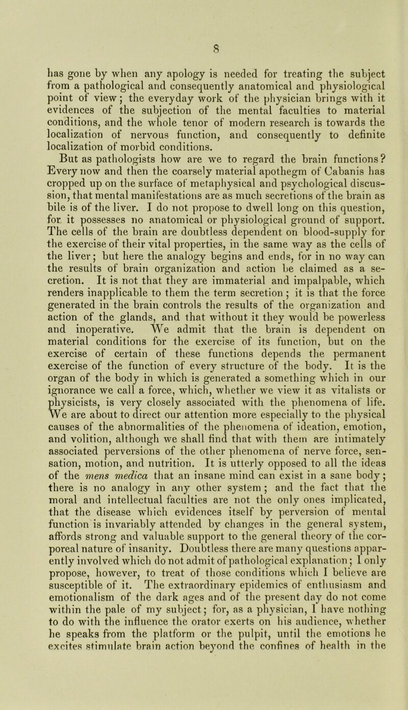 $ has gone by when any apology is needed for treating the subject from a pathological and consequently anatomical and physiological point of view; the everyday work of the physician brings with it evidences of the subjection of the mental faculties to material conditions, and the whole tenor of modern research is towards the localization of nervous function, and consequently to definite localization of morbid conditions. But as pathologists how are we to regard the brain functions ? Every now and then the coarsely material apothegm of Cabanis has cropped up on the surface of metaphysical and psychological discus- sion, that mental manifestations are as much secretions of the brain as bile is of the liver. I do not propose to dwell long on this question, for it possesses no anatomical or physiological ground of support. The cells of the brain are doubtless dependent on blood-supply for the exercise of their vital properties, in the same way as the cells of the liver; but here the analogy begins and ends, for in no way can the results of brain organization and action be claimed as a se- cretion. It is not that they are immaterial and impalpable, which renders inapplicable to them the term secretion ; it is that the force generated in the brain controls the results of the organization and action of the glands, and that without it they would be powerless and inoperative. We admit that the brain is dependent on material conditions for the exercise of its function, but on the exercise of certain of these functions depends the permanent exercise of the function of every structure of the body. It is the organ of the body in which is generated a something which in our ignorance we call a force, which, whether we view it as vitalists or physicists, is very closely associated with the phenomena of life. We are about to direct our attention more especially to the physical causes of the abnormalities of the phenomena of ideation, emotion, and volition, although we shall find that with them are intimately associated perversions of the other phenomena of nerve force, sen- sation, motion, and nutrition. It is utterly opposed to all the ideas of the mens medica that an insane mind can exist in a sane body; there is no analogy in any other system ; and the fact that the moral and intellectual faculties are not the only ones implicated, that the disease which evidences itself by perversion of mental function is invariably attended by changes in the general system, affords strong and valuable support to the general theory of the cor- poreal nature of insanity. Doubtless there are many questions appar- ently involved which do not admit of pathological explanation ; 1 only propose, however, to treat of those conditions which I believe are susceptible of it. The extraordinary epidemics of enthusiasm and emotionalism of the dark ages and of the present day do not come within the pale of my subject; for, as a physician, 1 have nothing to do with the influence the orator exerts on his audience, whether he speaks from the platform or the pulpit, until the emotions he excites stimulate brain action beyond the confines of health in the