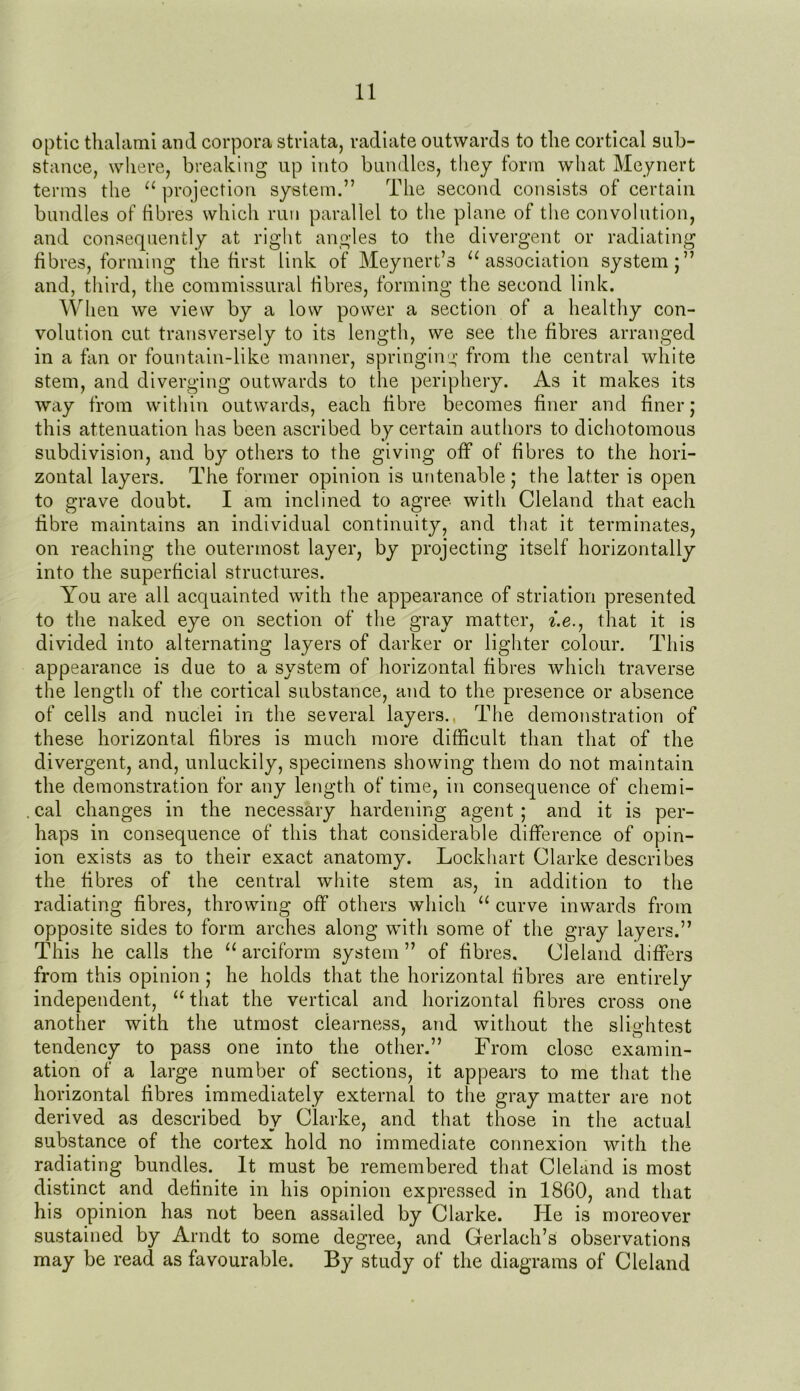 optic thalami and corpora striata, radiate outwards to the cortical sub- stance, where, breaking up into bundles, they form what Meynert terms the u projection system.” The second consists of certain bundles of fibres which run parallel to the plane of the convolution, and consequently at right angles to the divergent or radiating fibres, forming the first link of Meynert.’s u association system;” and, third, the commissural fibres, forming the second link. When we view by a low power a section of a healthy con- volution cut transversely to its length, we see the fibres arranged in a fan or fountain-like manner, springing from the central white stem, and diverging outwards to the periphery. As it makes its way from within outwards, each fibre becomes finer and finer; this attenuation has been ascribed by certain authors to dichotomous subdivision, and by others to the giving off of fibres to the hori- zontal layers. The former opinion is untenable ; the latter is open to grave doubt. I am inclined to agree with Cleland that each fibre maintains an individual continuity, and that it terminates, on reaching the outermost layer, by projecting itself horizontally into the superficial structures. You are all acquainted with the appearance of striation presented to the naked eye on section of the gray matter, i.e., that it is divided into alternating layers of darker or lighter colour. This appearance is due to a system of horizontal fibres which traverse the length of the cortical substance, and to the presence or absence of cells and nuclei in the several layers.. The demonstration of these horizontal fibres is much more difficult than that of the divergent, and, unluckily, specimens showing them do not maintain the demonstration for any length of time, in consequence of chemi- cal changes in the necessary hardening agent ; and it is per- haps in consequence of this that considerable difference of opin- ion exists as to their exact anatomy. Lockhart Clarke describes the fibres of the central white stem as, in addition to the radiating fibres, throwing off others which “ curve inwards from opposite sides to form arches along with some of the gray layers.” This he calls the “ arciform system” of fibres, Cleland differs from this opinion ; he holds that the horizontal fibres are entirely independent, “ that the vertical and horizontal fibres cross one another with the utmost dearness, and without the slightest tendency to pass one into the other.” From close examin- ation of a large number of sections, it appears to me that the horizontal fibres immediately external to the gray matter are not derived as described by Clarke, and that those in the actual substance of the cortex hold no immediate connexion with the radiating bundles. It must be remembered that Cleland is most distinct and definite in his opinion expressed in 1860, and that his opinion has not been assailed by Clarke. He is moreover sustained by Arndt to some degree, and Gerlach’s observations may be read as favourable. By study of the diagrams of Cleland