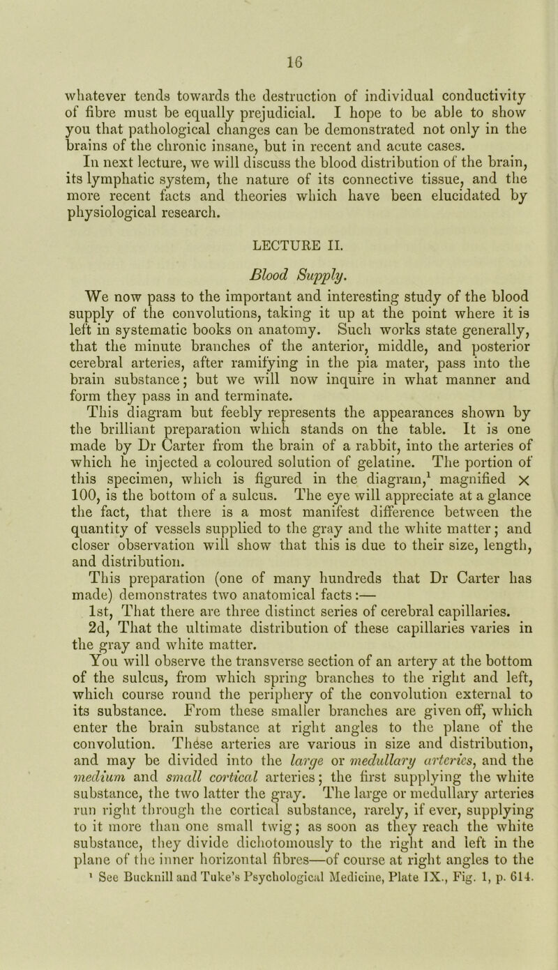 whatever tends towards the destruction of individual conductivity of fibre must be equally prejudicial. I hope to be able to show you that pathological changes can be demonstrated not only in the brains of the chronic insane, but in recent and acute cases. In next lecture, we will discuss the blood distribution of the brain, its lymphatic system, the nature of its connective tissue, and the more recent facts and theories which have been elucidated by physiological research. LECTURE II. Blood Supply. We now pass to the important and interesting study of the blood supply of the convolutions, taking it up at the point where it is left in systematic books on anatomy. Such works state generally, that the minute branches of the anterior, middle, and posterior cerebral arteries, after ramifying in the pia mater, pass into the brain substance; but we will now inquire in what manner and form they pass in and terminate. This diagram but feebly represents the appearances shown by the brilliant preparation which stands on the table. It is one made by Dr Carter from the brain of a rabbit, into the arteries of which he injected a coloured solution of gelatine. The portion of this specimen, which is figured in the diagram,1 magnified x 100, is the bottom of a sulcus. The eye will appreciate at a glance the fact, that there is a most manifest difference between the quantity of vessels supplied to the gray and the white matter; and closer observation will show that this is due to their size, length, and distribution. This preparation (one of many hundreds that Dr Carter has made) demonstrates two anatomical facts :— 1st, That there are three distinct series of cerebral capillaries. 2d, That the ultimate distribution of these capillaries varies in the gray and white matter. You will observe the transverse section of an artery at the bottom of the sulcus, from which spring branches to the right and left, which course round the periphery of the convolution external to its substance. From these smaller branches are given off, which enter the brain substance at right angles to the plane of the convolution. These arteries are various in size and distribution, and may be divided into the large or medullary arteries, and the medium and small cortical arteries; the first supplying the white substance, the two latter the gray. The large or medullary arteries run right through the cortical substance, rarely, if ever, supplying to it more than one small twig; as soon as they reach the white substance, they divide dichotomously to the right and left in the plane of the inner horizontal fibres—of course at right angles to the 1 See Bucknill and Tube’s Psychological Medicine, Plate IX., Fig. 1, p. 614.