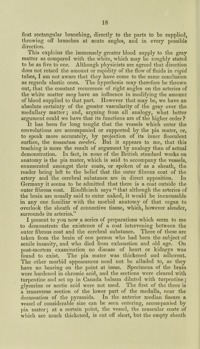 first rectangular branching, directly to the parts to be supplied, throwing off branches at acute angles, and in every possible direction. This explains the immensely greater blood supply to the gray matter as compared with the white, which may be roughly stated to be as five to one. Although physicists are agreed that direction does not retard the amount or rapidity of the flow of fluids in rigid tubes, I am not aware that they have come to the same conclusion as regards elastic ones. The hypothesis may therefore be thrown out, that the constant recurrence of right angles on the arteries of the white matter may have an influence in modifying the amount of blood supplied to that part. However that may be, we have an absolute certainty of the greater vascularity of the gray over the medullary matter; and, arguing from all analogy, what better argument could we have that its functions are of the higher order? It has been for long taught that the vessels which enter the convolutions are accompanied or supported by the pia mater, or, to speak more accurately, by projection of its inner flocculent surface, the tomentum cerebri. But it appears to me, that this teaching is more the result of argument by analogy than of actual demonstration. In fact, in none of the British standard works on anatomy is the pia mater, which is said to accompany the vessels, enumerated amongst their coats, or spoken of as a sheath, the reader being left to the belief that the outer fibrous coat of the artery and the cerebral substance are in direct apposition. In Germany it seems to be admitted that there is a coat outside the outer fibrous coat. Bindfleisch says u that although the arteries of the brain are usually said to enter naked, it would be inexcusable in any one familiar with the morbid anatomy of that organ to overlook the sheath of connective tissue, which, however slender, surrounds its arteries.” I present to you now a series of preparations which seem to me to demonstrate the existence of a coat intervening between the outer fibrous coat and the cerebral substance. Three of these are taken from the brain of one person who had been the subject of senile insanity, and who died from exhaustion and old age. On post-mortem examination no disease of heart or kidneys was found to exist. The pia mater was thickened and adherent. The other morbid appearances need not be alluded to, as they have no bearing on the point at issue. Specimens of the brain were hardened in chromic acid, and the sections were cleared with turpentine and set up in Canada balsam diluted with turpentine; glycerine or acetic acid were not used. The first of the three is a transverse section of the lower part of the medulla, near the decussation of the pyramids. In the anterior median fissure a vessel of considerable size can be seen entering, accompanied by pia mater; at a certain point, the vessel, the muscular coats of which are much thickened, is cut off short, but the empty sheath