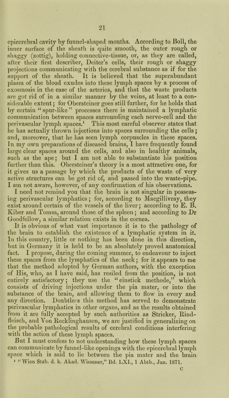 epicerebral cavity by funnel-shaped mouths. According to Boll, the inner surface of the sheath is quite smooth, the outer rough or shaggy (zottig), holding connective-tissue, or, as they are called, after their first describer, Deiter’s cells, their rough or shaggy projections communicating with the cerebral substance as if for the support of the sheath. It is believed that the superabundant plasm of the blood exudes into these lymph spaces by a process of exosmosis in the case of the arteries, and that the waste products are got rid of in a similar manner by the veins, at least to a con- siderable extent; for Obersteiner goes still further, for he holds that by certain u spur-like” processes there is maintained a lymphatic communication between spaces surrounding each nerve-cell and the perivascular lymph spaces.1 This most careful observer states that lie has actually thrown injections into spaces surrounding the cells; and, moreover, that he has seen lymph corpuscles in these spaces. In my own preparations of diseased brains, I have frequently found large clear spaces around the cells, and also in healthy animals, such as the ape; but I am not able to substantiate his position further than this. Obersteiner’s theory is a most attractive one, for it gives us a passage by which the products of the waste of very active structures can be got rid of, and passed into the waste-pipe. I am not aware, however, of any confirmation of his observations. I need not remind you that the brain is not singular in possess- ing perivascular lymphatics ; for, according to Macgillivray, they exist around certain of the vessels of the liver; according to E. B. Kiber and Tomsa, around those of the spleen ; and according to Dr Goodfellow, a similar relation exists in the cornea. It is obvious of what vast importance it is to the pathology of the brain to establish the existence of a lymphatic system in it. In this country, little or nothing has been done in this direction, but in Germany it is held to be an absolutely proved anatomical fact. I propose, during the coming summer, to endeavour to inject these spaces from the lymphatics of the neck; for it appears to me that the method adopted by German authors, with the exception of His, who, as I have said, has resiled from the position, is not entirely satisfactory; they use the “einstick methode,” which consists of driving injections under the pia mater, or into the substance of the brain, and allowing them to flow in every and any direction. Doubtless this method has served to demonstrate perivascular lymphatics in other organs, and as the results obtained from it are fully accepted by such authorities as Strieker, Rind- fleiscli, and Yon Recklinghausen, we are justified in generalizing on the probable pathological results of cerebral conditions interfering with the action of these lymph spaces. But I must confess to not understanding how these lymph spaces can communicate by funnel-like openings with the epicerebral lymph space which is said to lie between the pia mater and the brain 1 “Wien Stzb. d. k. Akad. Wissener,” Bd. LXI., 1 Abth., Jan. 1871. C