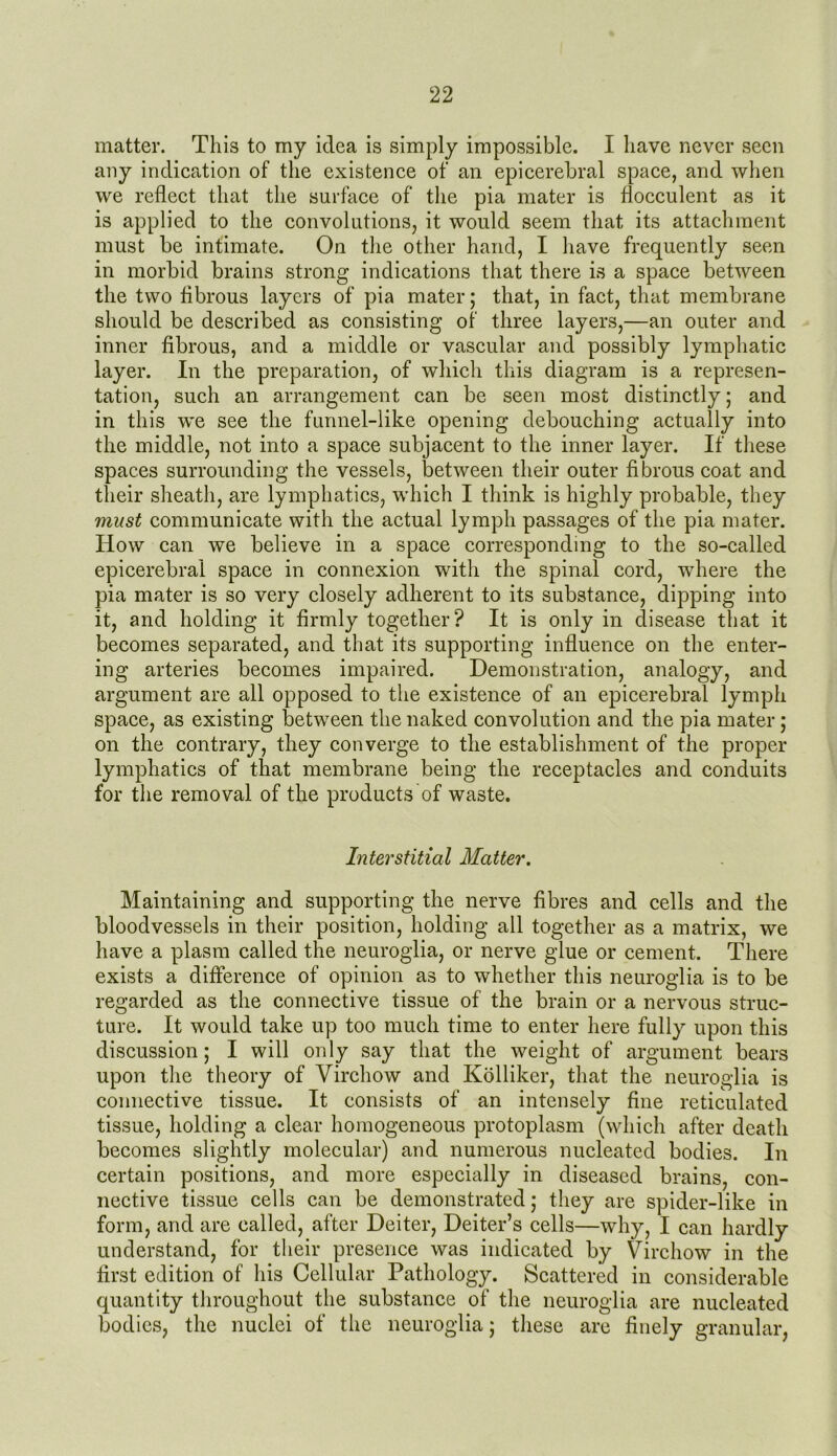 matter. This to my idea is simply impossible. I have never seen any indication of the existence of an epicerebral space, and when we reflect that the surface of the pia mater is flocculent as it is applied to the convolutions, it would seem that its attachment must be intimate. On the other hand, I have frequently seen in morbid brains strong indications that there is a space between the two fibrous layers of pia mater; that, in fact, that membrane should be described as consisting of three layers,—an outer and inner fibrous, and a middle or vascular and possibly lymphatic layer. In the preparation, of which this diagram is a represen- tation, such an arrangement can be seen most distinctly; and in this we see the funnel-like opening debouching actually into the middle, not into a space subjacent to the inner layer. If these spaces surrounding the vessels, between their outer fibrous coat and their sheath, are lymphatics, which I think is highly probable, they must communicate with the actual lymph passages of the pia mater. How can we believe in a space corresponding to the so-called epicerebral space in connexion with the spinal cord, where the pia mater is so very closely adherent to its substance, dipping into it, and holding it firmly together? It is only in disease that it becomes separated, and that its supporting influence on the enter- ing arteries becomes impaired. Demonstration, analogy, and argument are all opposed to the existence of an epicerebral lymph space, as existing between the naked convolution and the pia mater; on the contrary, they converge to the establishment of the proper lymphatics of that membrane being the receptacles and conduits for the removal of the products of waste. Interstitial Matter. Maintaining and supporting the nerve fibres and cells and the bloodvessels in their position, holding all together as a matrix, we have a plasm called the neuroglia, or nerve glue or cement. There exists a difference of opinion as to whether this neuroglia is to be regarded as the connective tissue of the brain or a nervous struc- ture. It would take up too much time to enter here fully upon this discussion; I will only say that the weight of argument bears upon the theory of Virchow and Kolliker, that the neuroglia is connective tissue. It consists of an intensely fine reticulated tissue, holding a clear homogeneous protoplasm (which after death becomes slightly molecular) and numerous nucleated bodies. In certain positions, and more especially in diseased brains, con- nective tissue cells can be demonstrated; they are spider-like in form, and are called, after Deiter, Deiter’s cells—why, I can hardly understand, for their presence was indicated by Virchow in the first edition of his Cellular Pathology. Scattered in considerable quantity throughout the substance of the neuroglia are nucleated bodies, the nuclei of the neuroglia; these are finely granular,