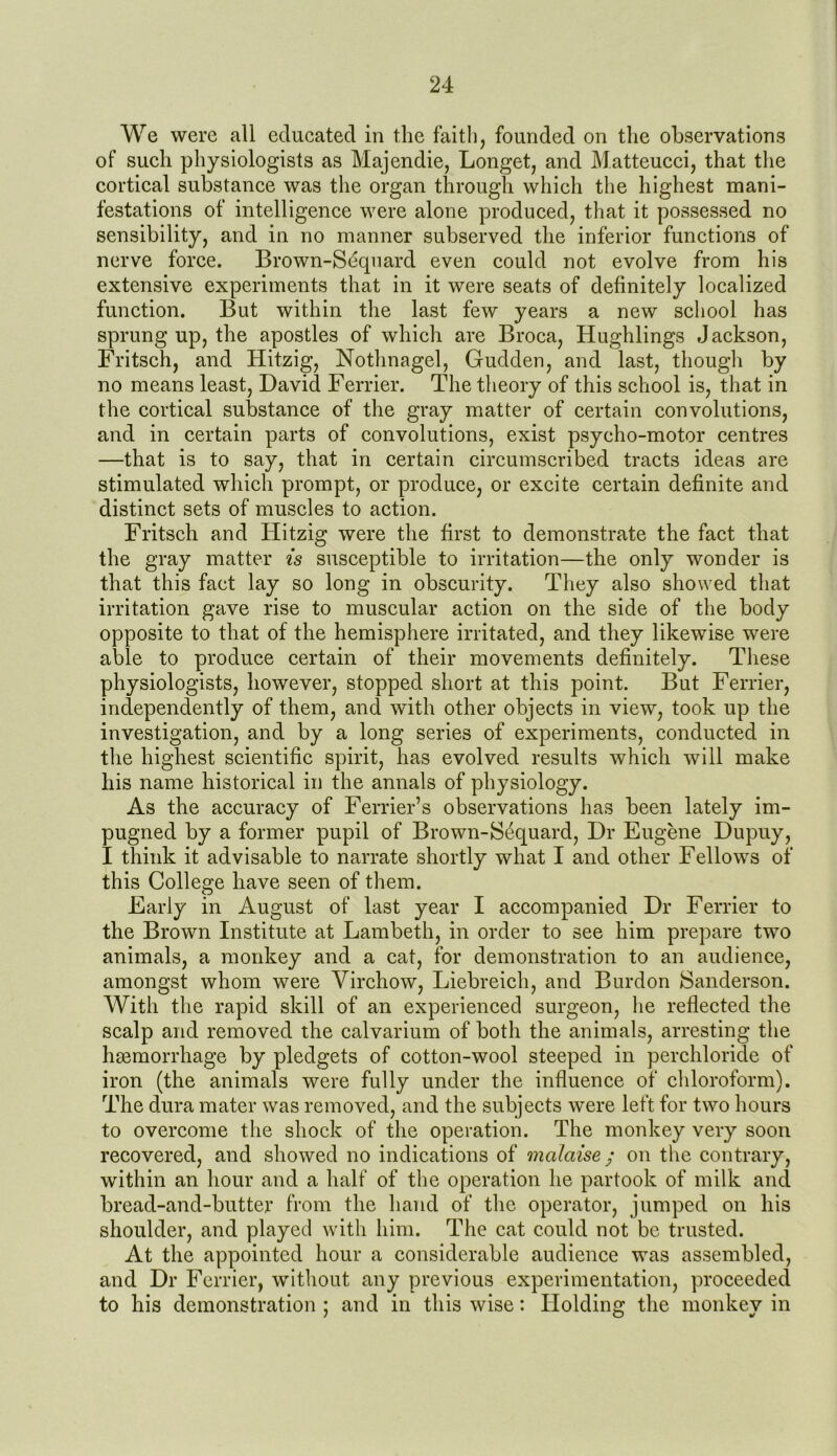 We were all educated in the faith, founded on the observations of such physiologists as Majendie, Longet, and Matteucci, that the cortical substance was the organ through which the highest mani- festations of intelligence were alone produced, that it possessed no sensibility, and in no manner subserved the inferior functions of nerve force. Brown-Sequard even could not evolve from his extensive experiments that in it were seats of definitely localized function. But within the last few years a new school has sprung up, the apostles of which are Broca, Hughlings Jackson, Fritsch, and Hitzig, Nothnagel, Gudden, and last, though by no means least, David Ferrier. The theory of this school is, that in the cortical substance of the gray matter of certain convolutions, and in certain parts of convolutions, exist psycho-motor centres —that is to say, that in certain circumscribed tracts ideas are stimulated which prompt, or produce, or excite certain definite and distinct sets of muscles to action. Fritsch and Hitzig were the first to demonstrate the fact that the gray matter is susceptible to irritation—the only wonder is that this fact lay so long in obscurity. They also showed that irritation gave rise to muscular action on the side of the body opposite to that of the hemisphere irritated, and they likewise were able to produce certain of their movements definitely. These physiologists, however, stopped short at this point. But Ferrier, independently of them, and with other objects in view, took up the investigation, and by a long series of experiments, conducted in the highest scientific spirit, has evolved results which will make his name historical in the annals of physiology. As the accuracy of Ferrier’s observations has been lately im- pugned by a former pupil of Brown-Sequard, Dr Eugene Dupuy, I think it advisable to narrate shortly what I and other Fellows of this College have seen of them. Early in August of last year I accompanied Dr Ferrier to the Brown Institute at Lambeth, in order to see him prepare two animals, a monkey and a cat, for demonstration to an audience, amongst whom were Virchow, Liebreich, and Burdon Sanderson. With the rapid skill of an experienced surgeon, he reflected the scalp and removed the calvarium of both the animals, arresting the haemorrhage by pledgets of cotton-wool steeped in perchloride of iron (the animals were fully under the influence of chloroform). The dura mater was removed, and the subjects were left for two hours to overcome the shock of the operation. The monkey very soon recovered, and showed no indications of mcdaise ; on the contrary, within an hour and a half of the operation he partook of milk and bread-and-butter from the hand of the operator, jumped on his shoulder, and played with him. The cat could not be trusted. At the appointed hour a considerable audience was assembled, and Dr Ferrier, without any previous experimentation, proceeded to his demonstration ; and in this wise: Holding the monkey in