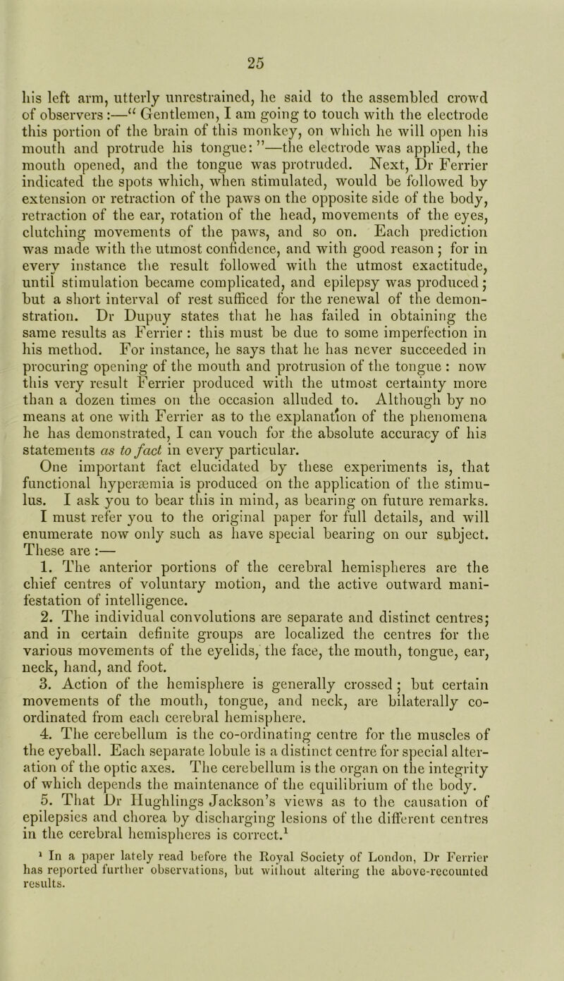 liis left arm, utterly unrestrained, lie said to the assembled crowd of observers :—11 Gentlemen, I am going to touch with the electrode this portion of the brain of this monkey, on which he will open his mouth and protrude his tongue:”—the electrode was applied, the mouth opened, and the tongue wTas protruded. Next, Dr Ferrier indicated the spots which, when stimulated, would be followed by extension or retraction of the paws on the opposite side of the body, retraction of the ear, rotation of the head, movements of the eyes, clutching movements of the paws, and so on. Each prediction was made with the utmost confidence, and with good reason ; for in everv instance the result followed with the utmost exactitude, until stimulation became complicated, and epilepsy was produced; but a short interval of rest sufficed for the renewal of the demon- stration. Dr Dupuy states that he has failed in obtaining the same results as Ferrier : this must be due to some imperfection in his method. For instance, he says that he has never succeeded in procuring opening of the mouth and protrusion of the tongue : now this very result Ferrier produced with the utmost certainty more than a dozen times on the occasion alluded to. Although by no means at one with Ferrier as to the explanation of the phenomena he has demonstrated, I can vouch for the absolute accuracy of his statements as to fact in every particular. One important fact elucidated by these experiments is, that functional hypersemia is produced on the application of the stimu- lus. I ask you to bear this in mind, as bearing on future remarks. I must refer you to the original paper for full details, and will enumerate now only such as have special bearing on our subject. These are :— 1. The anterior portions of the cerebral hemispheres are the chief centres of voluntary motion, and the active outward mani- festation of intelligence. 2. The individual convolutions are separate and distinct centres; and in certain definite groups are localized the centres for the various movements of the eyelids, the face, the mouth, tongue, ear, neck, hand, and foot. 3. Action of the hemisphere is generally crossed ; but certain movements of the mouth, tongue, and neck, are bilaterally co- ordinated from each cerebral hemisphere. 4. The cerebellum is the co-ordinating* centre for the muscles of the eyeball. Each separate lobule is a distinct centre for special alter- ation of the optic axes. The cerebellum is the organ on the integrity of which depends the maintenance of the equilibrium of the body. 5. That Dr Hughlings Jackson’s views as to the causation of epilepsies and chorea by discharging lesions of the different centres in the cerebral hemispheres is correct.1 1 In a paper lately read before the Royal Society of London, Dr Ferrier has reported further observations, but without altering the above-recounted results.