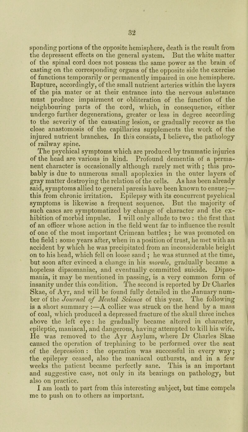 sponding portions of the opposite hemisphere, death is the result from the depressent effects on the general system. But the white matter of the spinal cord does not possess the same power as the brain of casting on the corresponding organs of the opposite side the exercise of functions temporarily or permanently impaired in one hemisphere. Bupture, accordingly, of the small nutrient arteries within the layers of the pia mater or at their entrance into the nervous substance must produce impairment or obliteration of the function of the neighbouring parts of the cord, which, in consequence, either undergo further degenerations, greater or less in degree according to the severity of the causating lesion, or gradually recover as the close anastomosis of the capillaries supplements the work of the injured nutrient branches. In this consists, I believe, the pathology of railway spine. The psychical symptoms which are produced by traumatic injuries of the head are various in kind. Profound dementia of a perma- nent character is occasionally although rarely met with ; this pro- bably is due to numerous small apoplexies in the outer layers of gray matter destroying the relation of the cells. As has been already said, symptoms allied to general paresis have been known to ensue;— this from chronic irritation. Epilepsy with its concurrent psychical symptoms is likewise a frequent sequence. But the majority of such cases are symptomatized by change of character and the ex- hibition of morbid impulse. I will only allude to two : the first that of an officer whose action in the field went far to influence the result of one of the most important Crimean battles ; he was promoted on the field : some years after, when in a position of trust, he met with an accident by which he was precipitated from an inconsiderable height on to his head, which fell on loose sand ; he was stunned at the time, but soon after evinced a change in his morale, gradually became a hopeless dipsomaniac, and eventually committed suieide. Dipso- mania, it may be mentioned in passing, is a very common form of insanity under this condition. The second is reported by Dr Charles Skae, of Ayr, and will be found fully detailed in the January num- ber of the Journal of Mental Science of this year. The following is a short summary :—A collier was struck on the head by a mass of coal, which produced a depressed fracture of the skull three inches above the left eye: he gradually became altered in character, epileptic, maniacal, and dangerous, having attempted to kill his wife. He was removed to the Ayr Asylum, where Dr Charles Skae caused the operation of trephining to be performed over the seat of the depression : the operation was successful in every way; the epilepsy ceased, also the maniacal outbursts, and in a few weeks the patient became perfectly sane. This is an important and suggestive case, not only in its bearings on pathology, but also on practice. I am loath to part from this interesting subject, but time compels me to push on to others as important.