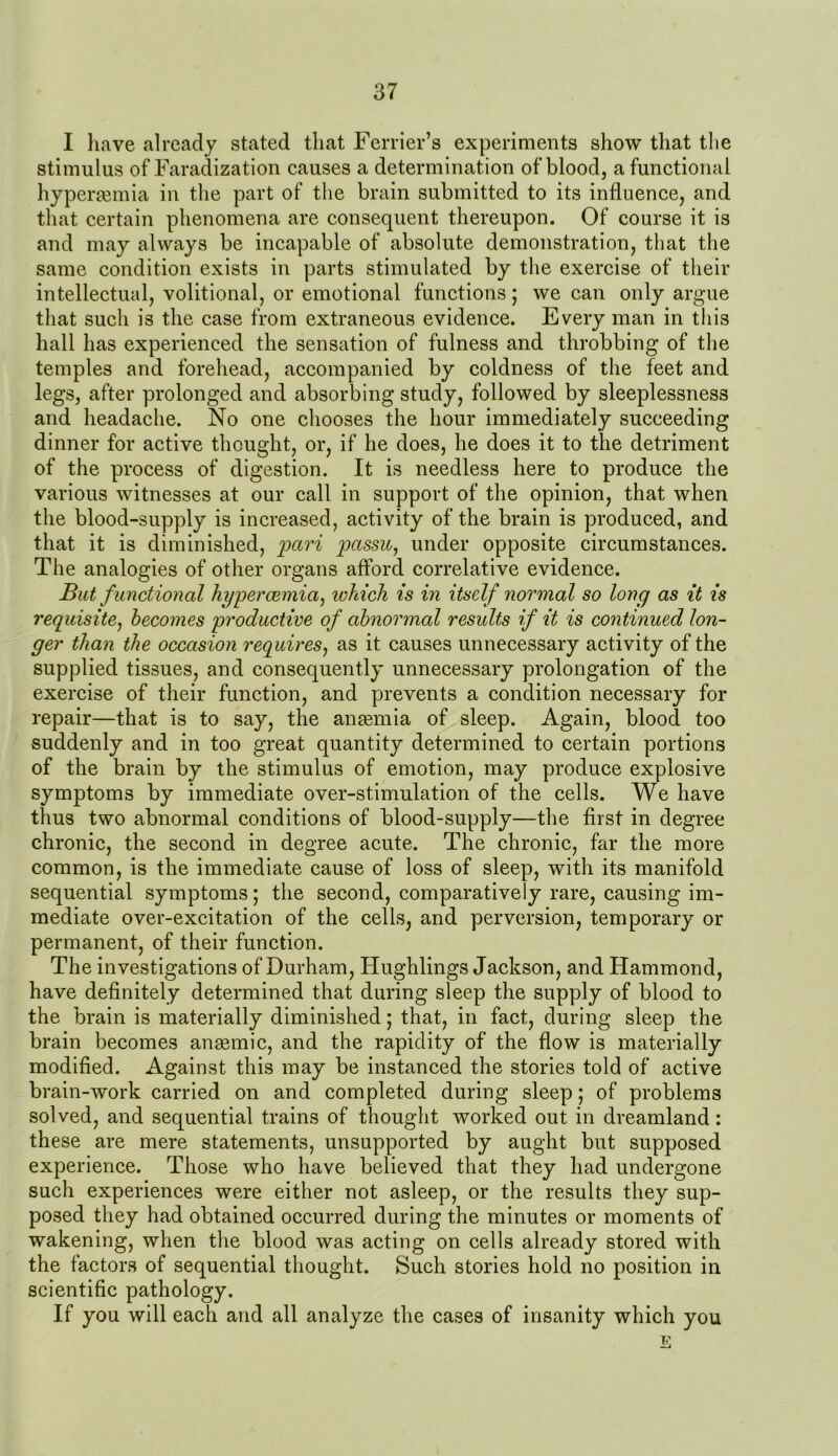 I have already stated that Ferrier’s experiments show that the stimulus of Faradization causes a determination of blood, afunctional hypermmia in the part of the brain submitted to its influence, and that certain phenomena are consequent thereupon. Of course it is and may always be incapable of absolute demonstration, that the same condition exists in parts stimulated by the exercise of their intellectual, volitional, or emotional functions; we can only argue that such is the case from extraneous evidence. Every man in this hall has experienced the sensation of fulness and throbbing of the temples and forehead, accompanied by coldness of the feet and legs, after prolonged and absorbing study, followed by sleeplessness and headache. No one chooses the hour immediately succeeding dinner for active thought, or, if he does, he does it to the detriment of the process of digestion. It is needless here to produce the various witnesses at our call in support of the opinion, that when the blood-supply is increased, activity of the brain is produced, and that it is diminished, pari passu, under opposite circumstances. The analogies of other organs afford correlative evidence. But f unctional hgpercemia, which is in itself normal so long as it is requisite, becomes productive of abnormal results if it is continued lon- ger than the occasion requires, as it causes unnecessary activity of the supplied tissues, and consequently unnecessary prolongation of the exercise of their function, and prevents a condition necessary for repair—that is to say, the anaemia of sleep. Again, blood too suddenly and in too great quantity determined to certain portions of the brain by the stimulus of emotion, may produce explosive symptoms by immediate over-stimulation of the cells. We have thus two abnormal conditions of blood-supply—the first in degree chronic, the second in degree acute. The chronic, far the more common, is the immediate cause of loss of sleep, with its manifold sequential symptoms; the second, comparatively rare, causing im- mediate over-excitation of the cells, and perversion, temporary or permanent, of their function. The investigations of Durham, Hughlings Jackson, and Hammond, have definitely determined that during sleep the supply of blood to the brain is materially diminished; that, in fact, during sleep the brain becomes anaemic, and the rapidity of the flow is materially modified. Against this may be instanced the stories told of active brain-work carried on and completed during sleep; of problems solved, and sequential trains of thought worked out in dreamland: these are mere statements, unsupported by aught but supposed experience. Those who have believed that they had undergone such experiences were either not asleep, or the results they sup- posed they had obtained occurred during the minutes or moments of wakening, when the blood was acting on cells already stored with the factors of sequential thought. Such stories hold no position in scientific pathology. If you will each and all analyze the cases of insanity which you E