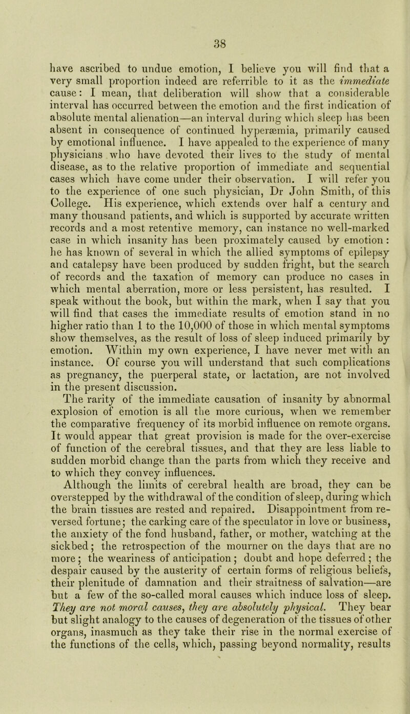 have ascribed to undue emotion, 1 believe you will find that a very small proportion indeed are referrible to it as the immediate cause: I mean, that deliberation will show that a considerable interval has occurred between the emotion and the first indication of absolute mental alienation—an interval during which sleep has been absent in consequence of continued hyperaemia, primarily caused by emotional influence. I have appealed to the experience of many physicians who have devoted their lives to the study of mental disease, as to the relative proportion of immediate and sequential cases which have come under their observation. I will refer you to the experience of one such physician, Dr John Smith, of this College. His experience, which extends over half a century and many thousand patients, and which is supported by accurate written records and a most retentive memory, can instance no well-marked case in which insanity has been proximately caused by emotion : he has known of several in which the allied symptoms of epilepsy and catalepsy have been produced by sudden fright, but the search of records and the taxation of memory can produce no cases in whieh mental aberration, more or less persistent, has resulted. I speak without the book, but within the mark, when I say that you will find that cases the immediate results of emotion stand in no higher ratio than 1 to the 10,000 of those in which mental symptoms show themselves, as the result of loss of sleep induced primarily by emotion. Within my own experience, I have never met with an instance. Of course you will understand that such complications as pregnancy, the puerperal state, or lactation, are not involved in the present discussion. The rarity of the immediate causation of insanity by abnormal explosion of emotion is all the more curious, when we remember the comparative frequency of its morbid influence on remote organs. It would appear that great provision is made for the over-exercise of function of the cerebral tissues, and that they are less liable to sudden morbid change than the parts from which they receive and to which they convey influences. Although the limits of cerebral health are broad, they can be overstepped by the withdrawal of the condition of sleep, during which the brain tissues are rested and repaired. Disappointment from re- versed fortune; the carking care of the speculator in love or business, the anxiety of the fond husband, father, or mother, watching at the sickbed; the retrospection of the mourner on the days that are no more ; the weariness of anticipation ; doubt and hope deferred ; the despair caused by the austerity of certain forms of religious beliefs, their plenitude of damnation and their straitness of salvation—are but a few of the so-called moral causes which induce loss of sleep. They are not moral causes, they are absolutely physical. They bear but slight analogy to the causes of degeneration of the tissues of other organs, inasmuch as they take their rise in the normal exercise of the functions of the cells, which, passing beyond normality, results