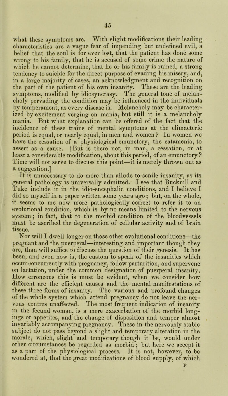 what these symptoms are. With slight modifications their leading characteristics are a vague fear of impending but undefined evil, a belief that the soul is for ever lost, that the patient has done some wrong to his family, that he is accused of some crime the nature of which he cannot determine, that he or his family is ruined, a strong tendency to suicide for the direct purpose of evading his misery, and, in a large majority of cases, an acknowledgment and recognition on the part of the patient of his own insanity. These are the leading symptoms, modified by idiosyncrasy. The general tone of melan- choly pervading the condition may be influenced in the individuals by temperament, as every disease is. Melancholy may be character- ized by excitement verging on mania, but still it is a melancholy mania. But what explanation can be offered of the fact that the incidence of these trains of mental symptoms at the climacteric period is equal, or nearly equal, in men and women? In women we have the cessation of a physiological emunctory, the catamenia, to assert as a cause. [But is there not, in man, a cessation, or at least a considerable modification, about this period, of an emunctory ? Time will not serve to discuss this point—it is merely thrown out as a suggestion.] It is unnecessary to do more than allude to senile insanity, as its general pathology is universally admitted. I see that Bucknill and Tuke include it in the idio-encephalic conditions, and I believe I did so myself in a paper written some years ago ; but, on the whole, it seems to me now more pathologically correct to refer it to an evolutional condition, which is by no means limited to the nervous system; in fact, that to the morbid condition of the bloodvessels must be ascribed the degeneration of cellular activity and of brain tissue. Nor will I dwell longer on those other evolutional conditions—the pregnant and the puerperal—interesting and important though they are, than will suffice to discuss the question of their genesis. It has been, and even now is, the custom to speak of the insanities which occur concurrently with pregnancy, follow parturition, and supervene on lactation, under the common designation of puerperal insanity. How erroneous this is must be evident, when we consider how different are the efficient causes and the mental manifestations of these three forms of insanity. The various and profound changes of the whole system which attend pregnancy do not leave the ner- vous centres unaffected. The most frequent indication of insanity in the fecund woman, is a mere exacerbation of the morbid long- ings or appetites, and the change of disposition and temper almost invariably accompanying pregnancy. These in the nervously stable subject do not pass beyond a slight and temporary alteration in the morale, which, slight and temporary though it be, would under other circumstances be regarded as morbid ; but here we accept it as a part of the physiological process. It is not, however, to be wondered at, that the great modifications of blood supply, of which F