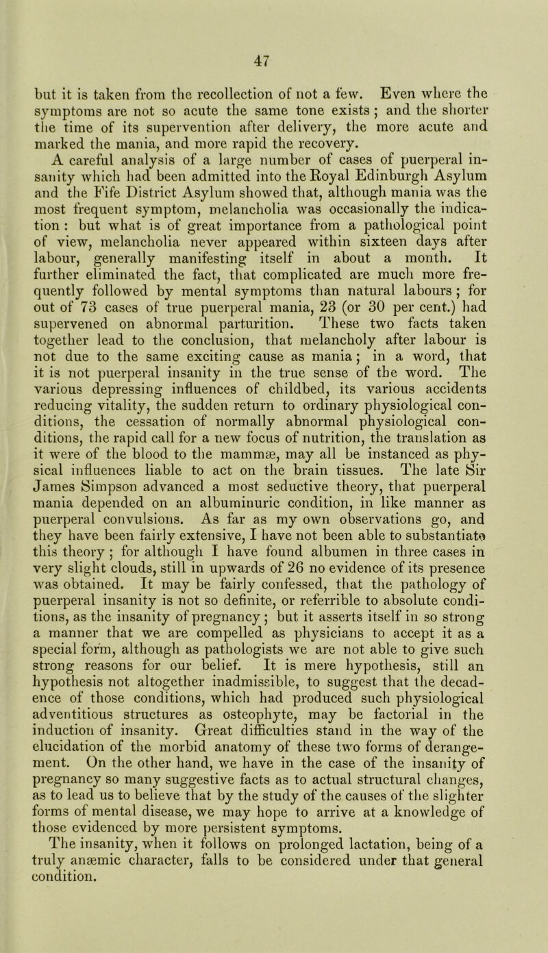 but it is taken from the recollection of not a few. Even where the symptoms are not so acute the same tone exists ; and the shorter the time of its supervention after delivery, the more acute and marked the mania, and more rapid the recovery. A careful analysis of a large number of cases of puerperal in- sanity which had been admitted into the Royal Edinburgh Asylum and the Fife District Asylum showed that, although mania was the most frequent symptom, melancholia was occasionally the indica- tion : but what is of great importance from a pathological point of view, melancholia never appeared within sixteen days after labour, generally manifesting itself in about a month. It further eliminated the fact, that complicated are much more fre- quently followed by mental symptoms than natural labours ; for out of 73 cases of true puerperal mania, 23 (or 30 per cent.) had supervened on abnormal parturition. These two facts taken together lead to the conclusion, that melancholy after labour is not due to the same exciting cause as mania; in a word, that it is not puerperal insanity in the true sense of the word. The various depressing influences of childbed, its various accidents reducing vitality, the sudden return to ordinary physiological con- ditions, the cessation of normally abnormal physiological con- ditions, the rapid call for a new focus of nutrition, the translation as it were of the blood to the mammae, may all be instanced as phy- sical influences liable to act on the brain tissues. The late Sir James Simpson advanced a most seductive theory, that puerperal mania depended on an albuminuric condition, in like manner as puerperal convulsions. As far as my own observations go, and they have been fairly extensive, I have not been able to substantiate this theory ; for although I have found albumen in three cases in very slight clouds, still in upwards of 26 no evidence of its presence was obtained. It may be fairly confessed, that the pathology of puerperal insanity is not so definite, or referrible to absolute condi- tions, as the insanity of pregnancy ; but it asserts itself in so strong a manner that we are compelled as physicians to accept it as a special form, although as pathologists we are not able to give such strong reasons for our belief. It is mere hypothesis, still an hypothesis not altogether inadmissible, to suggest that the decad- ence of those conditions, which had produced such physiological adventitious structures as osteophyte, may be factorial in the induction of insanity. Great difficulties stand in the way of the elucidation of the morbid anatomy of these two forms of derange- ment. On the other hand, we have in the case of the insanity of pregnancy so many suggestive facts as to actual structural changes, as to lead us to believe that by the study of the causes of the slighter forms of mental disease, we may hope to arrive at a knowledge of those evidenced by more persistent symptoms. The insanity, when it follows on prolonged lactation, being of a truly ansemic character, falls to be considered under that general condition.