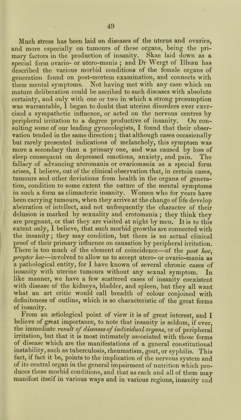 Much stress has been laid on diseases of the uterus and ovaries, and more especially on tumours of these organs, being the pri- mary factors in the production of insanity. Skae laid down as a special form ovario- or utero-mania ; and Dr Wergt of Ulnau has described the various morbid conditions of the female organs of generation found on post-mortem examination, and connects with them mental symptoms. Not having met with any case which on mature deliberation could be ascribed to such diseases with absolute certainty, and only with one or two in which a strong presumption was warrantable, I began to doubt that uterine disorders ever exer- cised a sympathetic influence, or acted on the nervous centres by peripheral irritation to a degree productive of insanity. On con- sulting some of our leading gynecologists, I found that their obser- vation tended in the same direction ; that although cases occasionally but rarely presented indications of melancholy, this symptom was more a secondary than a primary one, and was caused by loss of sleep consequent on depressed emotions, anxiety, and pain. The fallacy of advancing uteromania or ovariomania as a special form arises, I believe, out of the clinical observation that, in certain cases, tumours and other deviations from health in the organs of genera- tion, condition to some extent the nature of the mental symptoms in such a form as climacteric insanity. Women who for years have been carrying tumours, when they arrive at the change of life develop aberration of intellect, and not unfrequently the character of their delusion is marked by sexuality and erotomania ; they think they are pregnant, or that they are visited at night by men. It is to this extent only, I believe, that such morbid growths are connected with the insanity; they may condition, but there is no actual clinical proof of their primary influence on causation by peripheral irritation. There is too much of the element of coincidence—of the post hoc, propter hoc—involved to allow us to accept utero- or ovario-mania as a pathological entity, for I have known of several chronic cases of insanity with uterine tumours without any sexual symptom. In like manner, we have a few scattered cases of insanity coexistent with disease of the kidneys, bladder, and spleen, but they all want what an art critic would call breadth of colour conjoined with definiteness of outline, which is so characteristic of the great forms of insanity. From an aetiological point of view it is of great interest, and I believe of great importance, to note that insanity is seldom, if ever, the immediate result of diseases of individual organs, or of peripheral irritation, but that it is most intimately associated with those forms of disease which are the manifestations of a general constitutional instability, such as tuberculosis, rheumatism, gout, or syphilis. This fact, if fact it be, points to the implication of the nervous system and of its central organ in the general impairment of nutrition which pro- duces these morbid conditions, and that as each and all of them may manifest itself in various ways and in various regions, insanity and