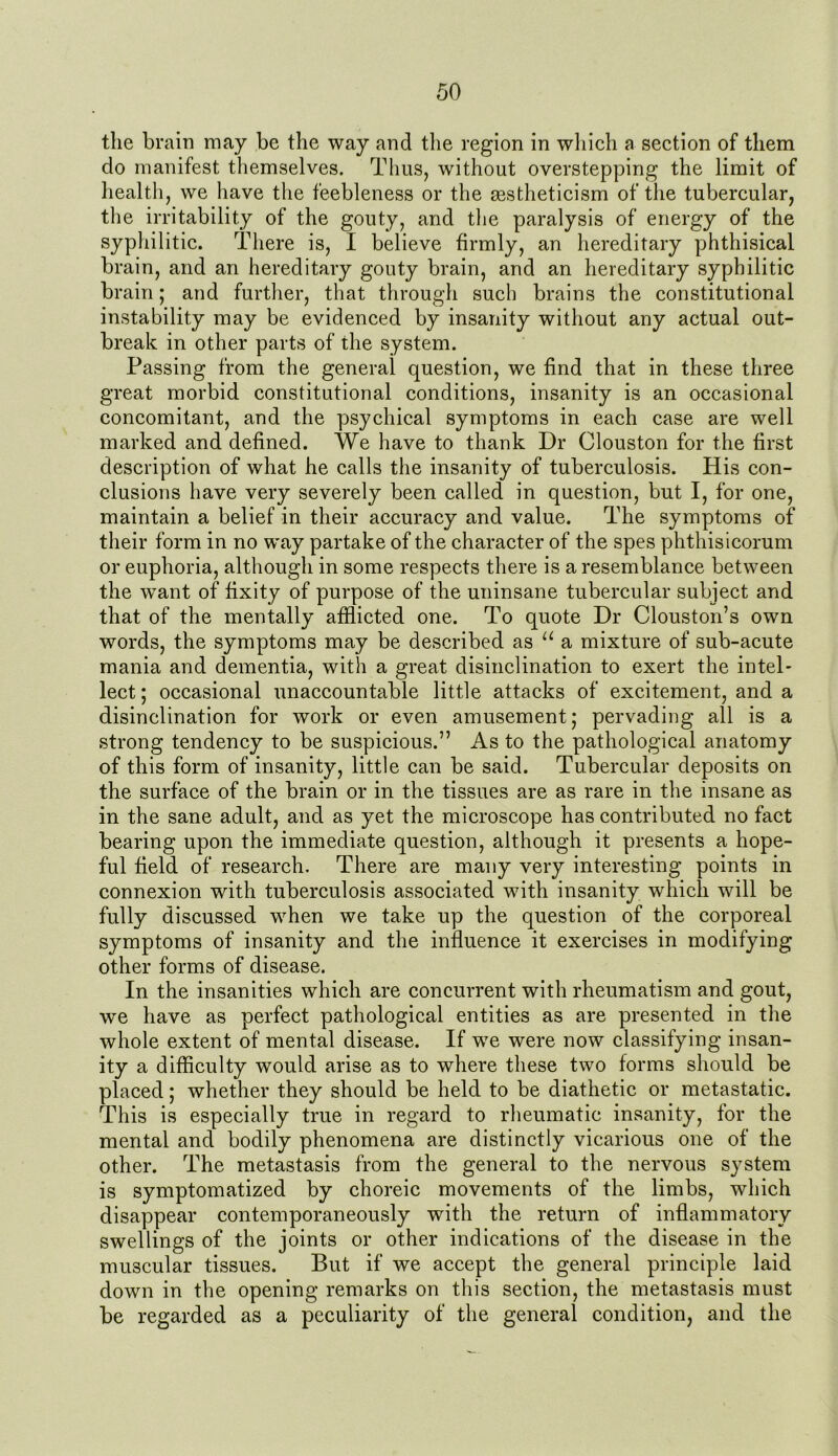 the brain may be the way and the region in which a section of them do manifest themselves. Thus, without overstepping the limit of health, we have the feebleness or the aestheticism of the tubercular, the irritability of the gouty, and the paralysis of energy of the syphilitic. There is, I believe firmly, an hereditary phthisical brain, and an hereditary gouty brain, and an hereditary syphilitic brain; and further, that through such brains the constitutional instability may be evidenced by insanity without any actual out- break in other parts of the system. Passing from the general question, we find that in these three great morbid constitutional conditions, insanity is an occasional concomitant, and the psychical symptoms in each case are well marked and defined. We have to thank Dr Clouston for the first description of what he calls the insanity of tuberculosis. His con- clusions have very severely been called in question, but I, for one, maintain a belief in their accuracy and value. The symptoms of their form in no way partake of the character of the spes phtliisicorum or euphoria, although in some respects there is a resemblance between the wrant of fixity of purpose of the uninsane tubercular subject and that of the mentally afflicted one. To quote Dr Clouston’s own words, the symptoms may be described as u a mixture of sub-acute mania and dementia, with a great disinclination to exert the intel- lect ; occasional unaccountable little attacks of excitement, and a disinclination for work or even amusement; pervading all is a strong tendency to be suspicious.” As to the pathological anatomy of this form of insanity, little can be said. Tubercular deposits on the surface of the brain or in the tissues are as rare in the insane as in the sane adult, and as yet the microscope has contributed no fact bearing upon the immediate question, although it presents a hope- ful field of research. There are many very interesting points in connexion with tuberculosis associated with insanity which will be fully discussed when we take up the question of the corporeal symptoms of insanity and the influence it exercises in modifying other forms of disease. In the insanities which are concurrent with rheumatism and gout, we have as perfect pathological entities as are presented in the whole extent of mental disease. If we were now classifying insan- ity a difficulty would arise as to where these two forms should be placed; whether they should be held to be diathetic or metastatic. This is especially true in regard to rheumatic insanity, for the mental and bodily phenomena are distinctly vicarious one of the other. The metastasis from the general to the nervous system is symptomatized by choreic movements of the limbs, which disappear contemporaneously with the return of inflammatory swellings of the joints or other indications of the disease in the muscular tissues. But if we accept the general principle laid down in the opening remarks on this section, the metastasis must be regarded as a peculiarity of the general condition, and the