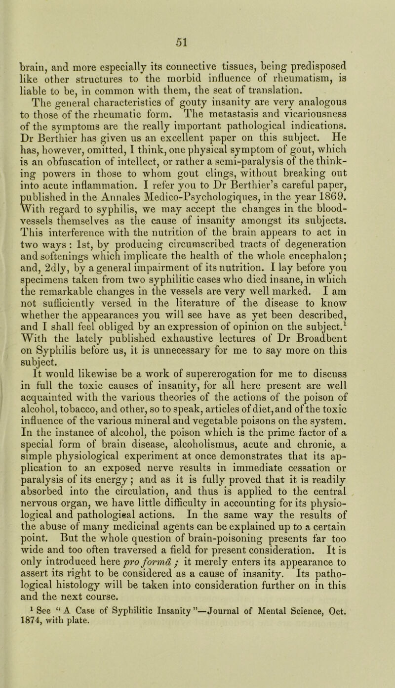 brain, and more especially its connective tissues, being predisposed like other structures to the morbid influence of rheumatism, is liable to be, in common with them, the seat of translation. The general characteristics of gouty insanity are very analogous to those of the rheumatic form. The metastasis and vicariousness of the symptoms are the really important pathological indications. Dr Berthier has given us an excellent paper on this subject. He has, however, omitted, I think, one physical symptom of gout, which is an obfuscation of intellect, or rather a semi-paralysis of the think- ing powers in those to whom gout clings, without breaking out into acute inflammation. I refer you to Dr Berthier’s careful paper, published in the Annales Medico-Psychologiques, in the year 1869. With regard to syphilis, we may accept the changes in the blood- vessels themselves as the cause of insanity amongst its subjects. This interference with the nutrition of the brain appears to act in two ways : 1st, by producing circumscribed tracts of degeneration and softenings which implicate the health of the whole encephalon; and, 2dly, by a general impairment of its nutrition. I lay before you specimens taken from two syphilitic cases who died insane, in which the remarkable changes in the vessels are very well marked. I am not sufficiently versed in the literature of the disease to know whether the appearances you will see have as yet been described, and I shall feel obliged by an expression of opinion on the subject.1 With the lately published exhaustive lectures of Dr Broadbent on Syphilis before us, it is unnecessary for me to say more on this subject. It would likewise be a work of supererogation for me to discuss in full the toxic causes of insanity, for all here present are well acquainted with the various theories of the actions of the poison of alcohol, tobacco, and other, so to speak, articles of diet, and of the toxic influence of the various mineral and vegetable poisons on the system. In the instance of alcohol, the poison which is the prime factor of a special form of brain disease, alcoholismus, acute and chronic, a simple physiological experiment at once demonstrates that its ap- plication to an exposed nerve results in immediate cessation or paralysis of its energy; and as it is fully proved that it is readily absorbed into the circulation, and thus is applied to the central nervous organ, we have little difficulty in accounting for its physio- logical and pathological actions. In the same way the results of the abuse of many medicinal agents can be explained up to a certain point. But the whole question of brain-poisoning presents far too wide and too often traversed a field for present consideration. It is only introduced here pro forma ; it merely enters its appearance to assert its right to be considered as a cause of insanity. Its patho- logical histology will be taken into consideration further on in this and the next course. 1 See “A Case of Syphilitic Insanity”—Journal of Mental Science, Oct. 1874, with plate.