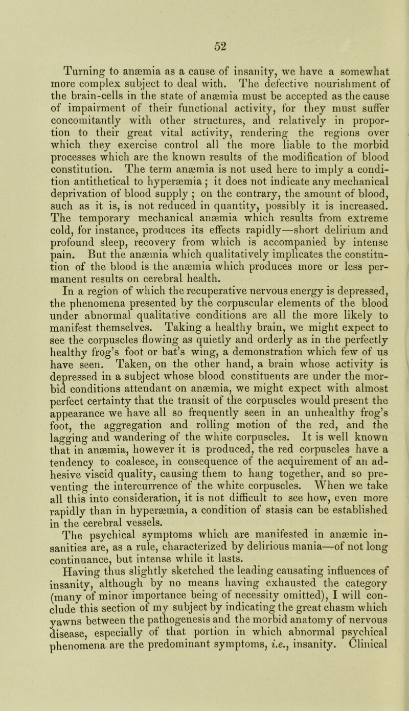 Turning to ansemia as a cause of insanity, we have a somewhat more complex subject to deal with. The defective nourishment of the brain-cells in the state of anaemia must be accepted as the cause of impairment of their functional activity, for they must suffer concomitantly with other structures, and relatively in propor- tion to their great vital activity, rendering the regions over which they exercise control all the more liable to the morbid processes which are the known results of the modification of blood constitution. The term anaemia is not used here to imply a condi- tion antithetical to hyperaemia ; it does not indicate any mechanical deprivation of blood supply ; on the contrary, the amount of blood, such as it is, is not reduced in quantity, possibly it is increased. The temporary mechanical anaemia which results from extreme cold, for instance, produces its effects rapidly—short delirium and profound sleep, recovery from which is accompanied by intense pain. But the anaemia which qualitatively implicates the constitu- tion of the blood is the anaemia which produces more or less per- manent results on cerebral health. In a region of which the recuperative nervous energy is depressed, the phenomena presented by the corpuscular elements of the blood under abnormal qualitative conditions are all the more likely to manifest themselves. Taking a healthy brain, we might expect to see the corpuscles flowing as quietly and orderly as in the perfectly healthy frog’s foot or bat’s wing, a demonstration which few of us have seen. Taken, on the other hand, a brain whose activity is depressed in a subject whose blood constituents are under the mor- bid conditions attendant on anaemia, we might expect with almost perfect certainty that the transit of the corpuscles would present the appearance we have all so frequently seen in an unhealthy frog’s foot, the aggregation and rolling motion of the red, and the lagging and wandering of the white corpuscles. It is well known that in anaemia, however it is produced, the red corpuscles have a tendency to coalesce, in consequence of the acquirement of an ad- hesive viscid quality, causing them to hang together, and so pre- venting the intercurrence of the white corpuscles. When we take all this into consideration, it is not difficult to see how, even more rapidly than in hyperaemia, a condition of stasis can be established in the cerebral vessels. The psychical symptoms which are manifested in anaemic in- sanities are, as a rule, characterized by delirious mania—of not long continuance, but intense while it lasts. Having thus slightly sketched the leading causating influences of insanity, although by no means having exhausted the category (many of minor importance being of necessity omitted), I will con- clude this section of my subject by indicating the great chasm which yawns between the pathogenesis and the morbid anatomy of nervous disease, especially of that portion in which abnormal psychical phenomena are the predominant symptoms, i.e.} insanity. Clinical