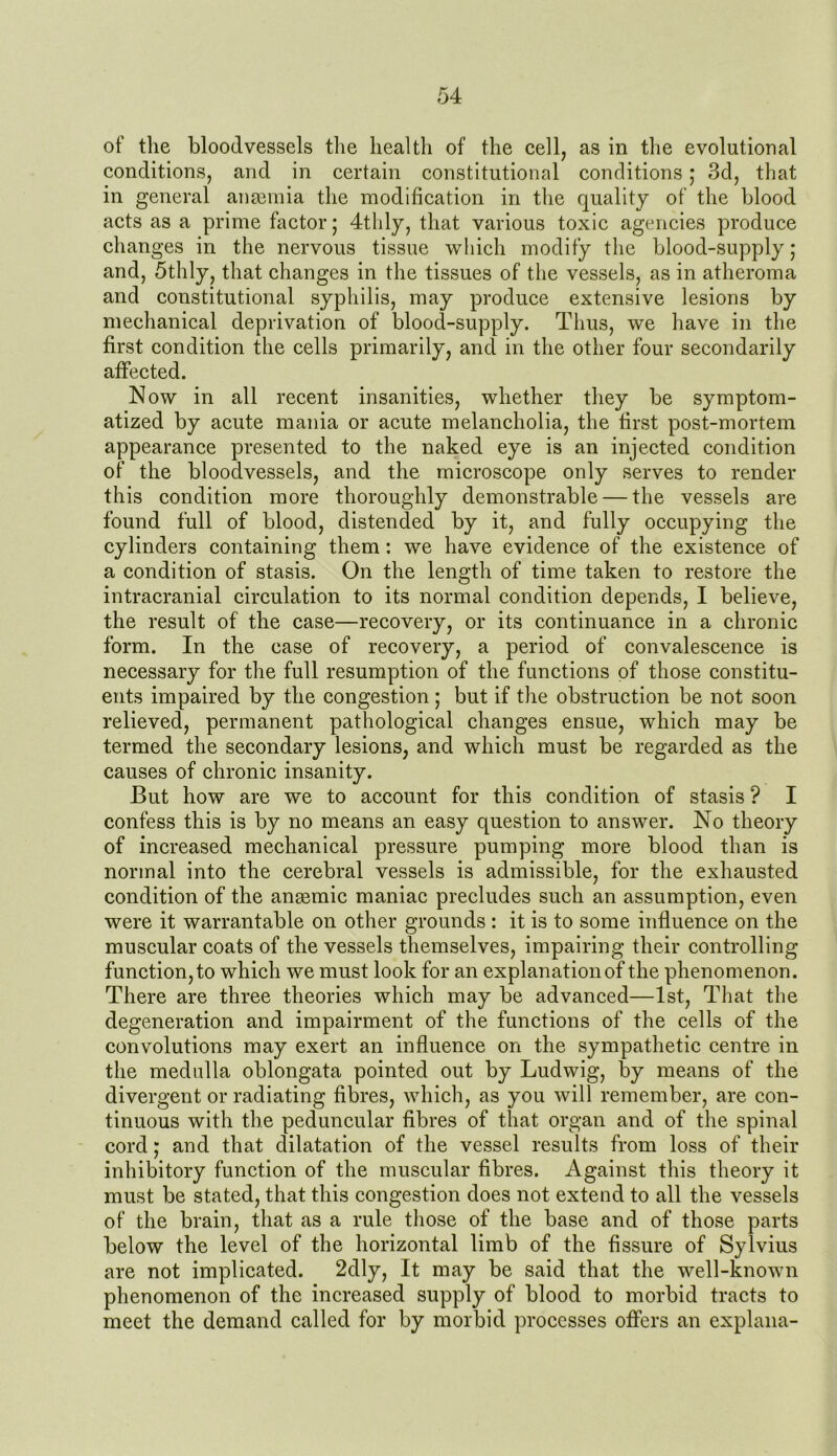 of the bloodvessels the health of the cell, as in the evolutional conditions, and in certain constitutional conditions; 3d, that in general anaemia the modification in the quality of the blood acts as a prime factor; 4thly, that various toxic agencies produce changes in the nervous tissue which modify the blood-supply; and, 5thly, that changes in the tissues of the vessels, as in atheroma and constitutional syphilis, may produce extensive lesions by mechanical deprivation of blood-supply. Thus, we have in the first condition the cells primarily, and in the other four secondarily affected. Now in all recent insanities, whether they be symptom- atized by acute mania or acute melancholia, the first post-mortem appearance presented to the naked eye is an injected condition of the bloodvessels, and the microscope only serves to render this condition more thoroughly demonstrable — the vessels are found full of blood, distended by it, and fully occupying the cylinders containing them: we have evidence of the existence of a condition of stasis. On the length of time taken to restore the intracranial circulation to its normal condition depends, I believe, the result of the case—recovery, or its continuance in a chronic form. In the case of recovery, a period of convalescence is necessary for the full resumption of the functions of those constitu- ents impaired by the congestion; but if the obstruction be not soon relieved, permanent pathological changes ensue, which may be termed the secondary lesions, and which must be regarded as the causes of chronic insanity. But how are we to account for this condition of stasis ? I confess this is by no means an easy question to answer. No theory of increased mechanical pressure pumping more blood than is normal into the cerebral vessels is admissible, for the exhausted condition of the anaemic maniac precludes such an assumption, even were it warrantable on other grounds : it is to some influence on the muscular coats of the vessels themselves, impairing their controlling function, to which we must look for an explanation of the phenomenon. There are three theories which may be advanced—1st, That the degeneration and impairment of the functions of the cells of the convolutions may exert an influence on the sympathetic centre in the medulla oblongata pointed out by Ludwig, by means of the divergent or radiating fibres, which, as you will remember, are con- tinuous with the peduncular fibres of that organ and of the spinal cord; and that dilatation of the vessel results from loss of their inhibitory function of the muscular fibres. Against this theory it must be stated, that this congestion does not extend to all the vessels of the brain, that as a rule those of the base and of those parts below the level of the horizontal limb of the fissure of Sylvius are not implicated. 2dly, It may be said that the well-known phenomenon of the increased supply of blood to morbid tracts to meet the demand called for by morbid processes offers an explana-