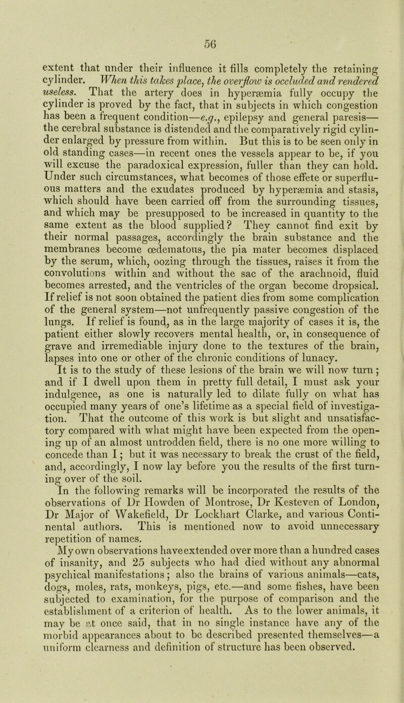 extent that under their influence it fills completely the retaining cylinder. When this tahes place, the overflow is occluded and rendered useless. That the artery does in hyperaemia fully occupy the cylinder is proved by the fact, that in subjects in which congestion has been a frequent condition—e.g., epilepsy and general paresis— the cerebral substance is distended and the comparatively rigid cylin- der enlarged by pressure from within. But this is to be seen only in old standing cases—in recent ones the vessels appear to be, if you will excuse the paradoxical expression, fuller than they can hold. Under such circumstances, what becomes of those effete or superflu- ous matters and the exudates produced by hyperaemia and stasis, which should have been carried off from the surrounding tissues, and which may be presupposed to be increased in quantity to the same extent as the blood supplied? They cannot find exit by their normal passages, accordingly the brain substance and the membranes become oedematous, the pia mater becomes displaced by the serum, which, oozing through the tissues, raises it from the convolutions within and without the sac of the arachnoid, fluid becomes arrested, and the ventricles of the organ become dropsical. If relief is not soon obtained the patient dies from some complication of the general system—not unfrequently passive congestion of the lungs. If relief is found, as in the large majority of cases it is, the patient either slowly recovers mental health, or, in consequence of grave and irremediable injury done to the textures of the brain, lapses into one or other of the chronic conditions of lunacy. It is to the study of these lesions of the brain we will now turn ; and if I dwell upon them in pretty full detail, I must ask your indulgence, as one is naturally led to dilate fully on what has occupied many years of one’s lifetime as a special field of investiga- tion. That the outcome of this work is but slight and unsatisfac- tory compared with what might have been expected from the open- ing up of an almost untrodden field, there is no one more willing to concede than I; but it was necessary to break the crust of the field, and, accordingly, I now lay before you the results of the first turn- ing over of the soil. In the following remarks will be incorporated the results of the observations of Dr Howden of Montrose, Dr Kesteven of London, Dr Major of Wakefield, Dr Lockhart Clarke, and various Conti- nental authors. This is mentioned now to avoid unnecessary repetition of names. My own observations haveextended over more than a hundred cases of insanity, and 25 subjects who had died without any abnormal psychical manifestations; also the brains of various animals—cats, dogs, moles, rats, monkeys, pigs, etc.—and some fishes, have been subjected to examination, for the purpose of comparison and the establishment of a criterion of health. As to the lower animals, it may be at once said, that, in no single instance have any of the morbid appearances about to be described presented themselves—a uniform clearness and definition of structure has been observed.