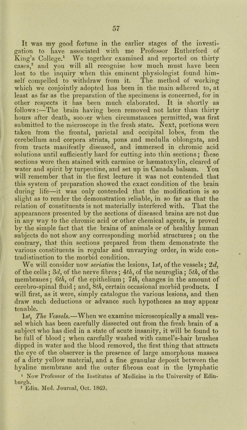 It was my good fortune in the earlier stages of the investi- gation to have associated with me Professor Rutherford of King’s College.1 We together examined and reported on thirty cases,2 and you will all recognise how much must have been lost to the inquiry when this eminent physiologist found him- self compelled to withdraw from it. The method of working which we conjointly adopted has been in the main adhered to, at least as far as the preparation of the specimens is concerned, for in other respects it has been much elaborated. It is shortly as follows:—The brain having been removed not later than thirty hours after death, sooner when circumstances permitted, was first submitted to the microscope in the fresh state. Next, portions were taken from the frontal, parietal and occipital lobes, from the cerebellum and corpora striata, pons and medulla oblongata, and from tracts manifestly diseased, and immersed in chromic acid solutions until sufficiently hard for cutting into thin sections; these sections were then stained with carmine or hsematoxylin, cleared of water and spirit by turpentine, and set up in Canada balsam. You will remember that in the first lecture it was not contended that this system of preparation showed the exact condition of the brain during life—it was only contended that the modification is so slight as to render the demonstration reliable, in so far as that the relation of constituents is not materially interfered with. That the appearances presented by the sections of diseased brains are not due in any way to the chromic acid or other chemical agents, is proved by the simple fact that the brains of animals or of healthy human subjects do not show any corresponding morbid structures; on the contrary, that thin sections prepared from them demonstrate the various constituents in regular and unvarying order, in wide con- tradistinction to the morbid condition. We will consider now seriatim the lesions, 1st, of the vessels; 2c?, of the cells ; 3c?, of the nerve fibres ; 4?/z, of the neuroglia; 5?/z, of the membranes; 6th, of the epithelium; 1th, changes in the amount of cerebro-spinal fluid ; and, 8certain occasional morbid products. I will first, as it were, simply catalogue the various lesions, and then draw such deductions or advance such hypotheses as may appear tenable. ls£, The Vessels.—When we examine microscopically a small ves- sel which has been carefully dissected out from the fresh brain of a subject who has died in a state of acute insanity, it will be found to be full of blood ; when carefully washed with camel’s-hair brushes dipped in water and the blood removed, the first thing that attracts the eye of the observer is the presence of large amorphous masses of a dirty yellow material, and a fine granular deposit between the hyaline membrane and the outer fibrous coat in the lymphatic 1 Now Professor of the Institutes of Medicine in the University of Edin- burgh. 2 Edin. Med. Journal, Oct. 1860.