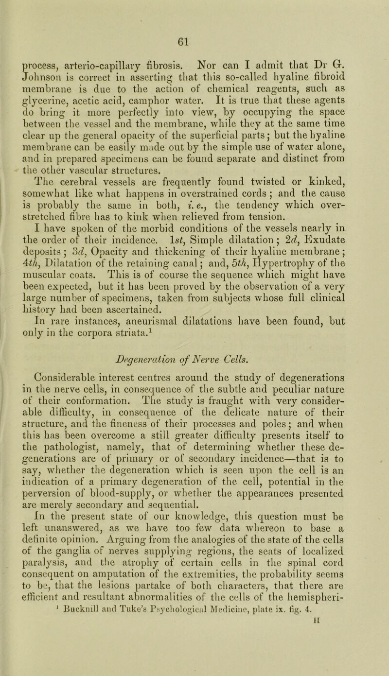 process, arterio-capillary fibrosis. Nor can I admit that Dr G. Johnson is correct in asserting that this so-called hyaline fibroid membrane is due to the action of chemical reagents, such as glycerine, acetic acid, camphor water. It is true that these agents do bring it more perfectly into view, by occupying the space between the vessel and the membrane, while they at the same time clear up the general opacity of the superficial parts; but the hyaline membrane can be easily made out by the simple use of water alone, and in prepared specimens can be found separate and distinct from the other vascular structures. The cerebral vessels are frequently found twisted or kinked, somewhat like what happens in overstrained cords ; and the cause is probably the same in both, i. e., the tendency which over- stretched fibre has to kink when relieved from tension. I have spoken of the morbid conditions of the vessels nearly in the order of their incidence. 1 st, Simple dilatation ; 2d, Exudate deposits ; 3d, Opacity and thickening of their hyaline membrane; 4th, Dilatation of the retaining canal; and, 5th, Hypertrophy of the muscular coats. This is of course the sequence which might have been expected, but it has been proved by the observation of a very large number of specimens, taken from subjects whose full clinical history had been ascertained. In rare instances, aneurismal dilatations have been found, but only in the corpora striata.1 Degeneration of Nerve Cells. Considerable interest centres around the study of degenerations in the nerve cells, in consequence of the subtle and peculiar nature of their conformation. The study is fraught with very consider- able difficulty, in consequence of the delicate nature of their structure, and the fineness of their processes and poles; and when this has been overcome a still greater difficulty presents itself to the pathologist, namely, that of determining whether these de- generations are of primary or of secondary incidence—that is to say, whether the degeneration which is seen upon the cell is an indication of a primary degeneration of the cell, potential in the perversion of blood-supply, or whether the appearances presented are merely secondary and sequential. In the present state of our knowledge, this question must be left unanswered, as we have too few data whereon to base a definite opinion. Arguing from the analogies of the state of the cells of the ganglia of nerves supplying regions, the seats of localized paralysis, and the atrophy of certain cells in the spinal cord consequent on amputation of the extremities, the probability seems to be, that the lesions partake of both characters, that there are efficient and resultant abnormalities of the cells of the hemispheri- 1 ljiick.mil and Tuke’s Psychological Medicine, plate ix. iig. 4. H
