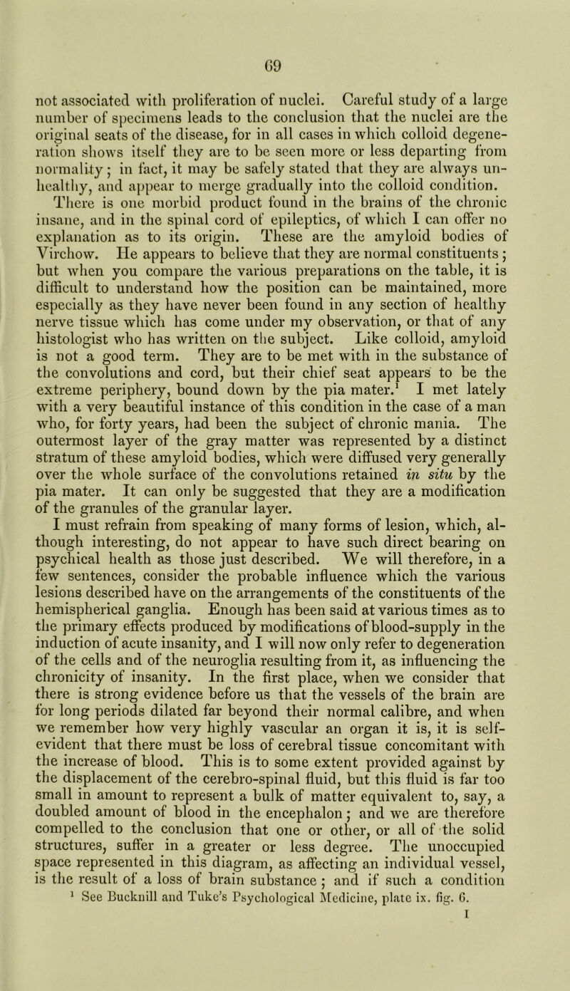 G9 not associated with proliferation of nuclei. Careful study of a large number of specimens leads to the conclusion that the nuclei are the original seats of the disease, for in all cases in which colloid degene- ration shows itself they are to be seen more or less departing from normality; in fact, it may be safely stated that they are always un- healthy, and appear to merge gradually into the colloid condition. There is one morbid product found in the brains of the chronic insane, and in the spinal cord of epileptics, of which I can offer no explanation as to its origin. These are the amyloid bodies of Virchow. He appears to believe that they are normal constituents ; but when you compare the various preparations on the table, it is difficult to understand how the position can be maintained, more especially as they have never been found in any section of healthy nerve tissue which has come under my observation, or that of any histologist who has written on the subject. Like colloid, amyloid is not a good term. They are to be met with in the substance of the convolutions and cord, but their chief seat appears to be the extreme periphery, bound down by the pia mater.1 I met lately with a very beautiful instance of this condition in the case of a man who, for forty years, had been the subject of chronic mania. The outermost layer of the gray matter was represented by a distinct stratum of these amyloid bodies, which were diffused very generally over the whole surface of the convolutions retained in situ by the pia mater. It can only be suggested that they are a modification of the granules of the granular layer. I must refrain from speaking of many forms of lesion, which, al- though interesting, do not appear to have such direct bearing on psychical health as those just described. We will therefore, in a few sentences, consider the probable influence which the various lesions described have on the arrangements of the constituents of the hemispherical ganglia. Enough has been said at various times as to the primary effects produced by modifications of blood-supply in the induction of acute insanity, and I will now only refer to degeneration of the cells and of the neuroglia resulting from it, as influencing the chronicity of insanity. In the first place, when we consider that there is strong evidence before us that the vessels of the brain are for long periods dilated far beyond their normal calibre, and when we remember how very highly vascular an organ it is, it is self- evident that there must be loss of cerebral tissue concomitant with the increase of blood. This is to some extent provided against by the displacement of the cerebro-spinal fluid, but this fluid is far too small in amount to represent a bulk of matter equivalent to, say, a doubled amount of blood in the encephalon; and we are therefore compelled to the conclusion that one or other, or all of the solid structures, suffer in a greater or less degree. The unoccupied space represented in this diagram, as affecting an individual vessel, is the result of a loss of brain substance ; and if such a condition 1 See Bucknill and Tuke’s Psychological Medicine, plate ix. fig. 6. I