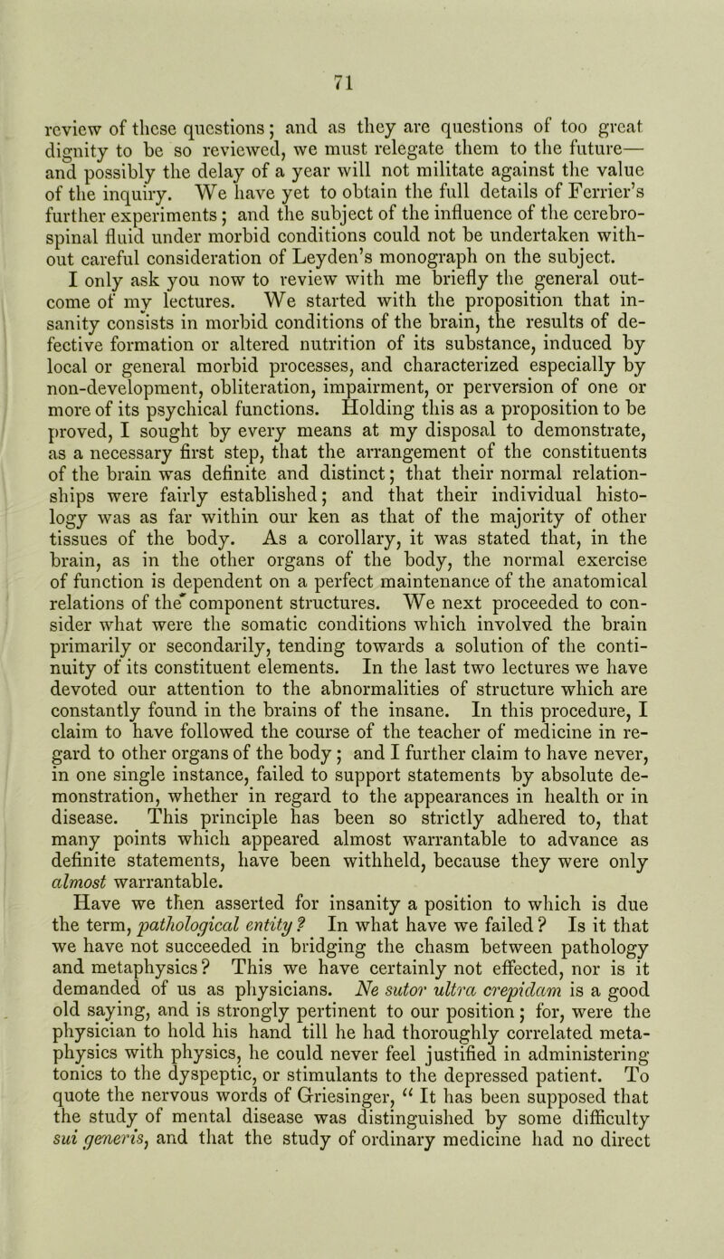 review of these questions; and as they are questions of too great dignity to be so reviewed, we must relegate them to the future— and possibly the delay of a year will not militate against the value of the inquiry. We have yet to obtain the full details of Ferrier’s further experiments; and the subject of the influence of the cerebro- spinal fluid under morbid conditions could not be undertaken with- out careful consideration of Leyden’s monograph on the subject. I only ask you now to review with me briefly the general out- come of my lectures. We started with the proposition that in- sanity consists in morbid conditions of the brain, the results of de- fective formation or altered nutrition of its substance, induced by local or general morbid processes, and characterized especially by non-development, obliteration, impairment, or perversion of one or more of its psychical functions. Holding this as a proposition to be proved, I sought by every means at my disposal to demonstrate, as a necessary first step, that the arrangement of the constituents of the brain was definite and distinct; that their normal relation- ships were fairly established; and that their individual histo- logy was as far within our ken as that of the majority of other tissues of the body. As a corollary, it was stated that, in the brain, as in the other organs of the body, the normal exercise of function is dependent on a perfect maintenance of the anatomical relations of the'component structures. We next proceeded to con- sider what were the somatic conditions which involved the brain primarily or secondarily, tending towards a solution of the conti- nuity of its constituent elements. In the last two lectures we have devoted our attention to the abnormalities of structure which are constantly found in the brains of the insane. In this procedure, I claim to have followed the course of the teacher of medicine in re- gard to other organs of the body ; and I further claim to have never, in one single instance, failed to support statements by absolute de- monstration, whether in regard to the appearances in health or in disease. This principle has been so strictly adhered to, that many points which appeared almost warrantable to advance as definite statements, have been withheld, because they were only almost warrantable. Have we then asserted for insanity a position to which is due the term, pathological entity f In what have we failed ? Is it that we have not succeeded in bridging the chasm between pathology and metaphysics ? This we have certainly not effected, nor is it demanded of us as physicians. Ne sutor ultra crepidam is a good old saying, and is strongly pertinent to our position; for, were the physician to hold his hand till he had thoroughly correlated meta- physics with physics, he could never feel justified in administering tonics to the dyspeptic, or stimulants to the depressed patient. To quote the nervous words of Grriesinger, u It has been supposed that the study of mental disease was distinguished by some difficulty sui generis, and that the study of ordinary medicine had no direct