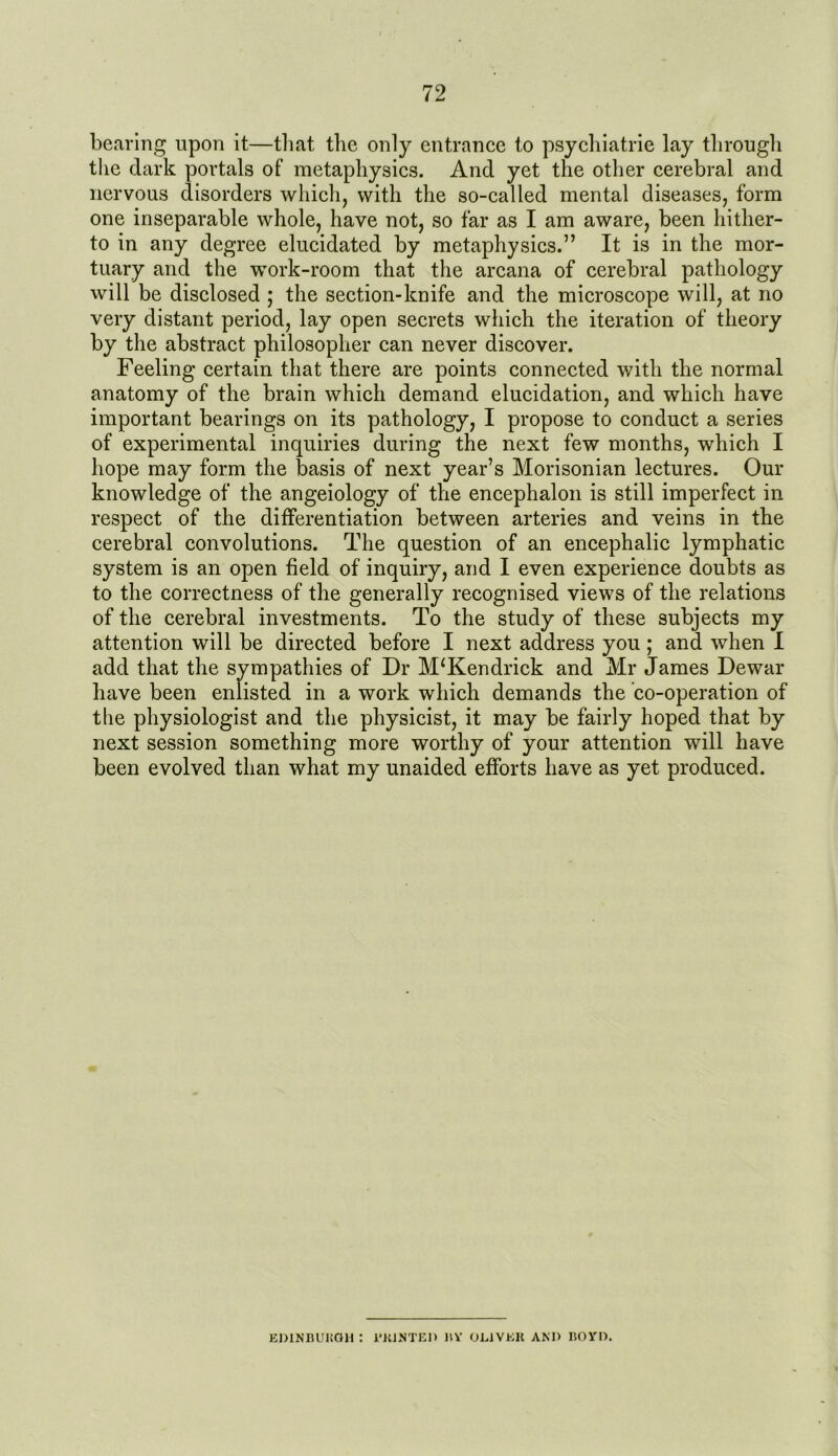 bearing upon it—that the only entrance to psycliiatrie lay through the dark portals of metaphysics. And yet the other cerebral and nervous disorders which, with the so-called mental diseases, form one inseparable whole, have not, so far as I am aware, been hither- to in any degree elucidated by metaphysics.” It is in the mor- tuary and the work-room that the arcana of cerebral pathology will be disclosed ; the section-knife and the microscope will, at no very distant period, lay open secrets which the iteration of theory by the abstract philosopher can never discover. Feeling certain that there are points connected with the normal anatomy of the brain which demand elucidation, and which have important bearings on its pathology, I propose to conduct a series of experimental inquiries during the next few months, which I hope may form the basis of next year’s Morisonian lectures. Our knowledge of the angeiology of the encephalon is still imperfect in respect of the differentiation between arteries and veins in the cerebral convolutions. The question of an encephalic lymphatic system is an open field of inquiry, and I even experience doubts as to the correctness of the generally recognised views of the relations of the cerebral investments. To the study of these subjects my attention will be directed before I next address you; and when I add that the sympathies of Dr M*Kendrick and Mr James Dewar have been enlisted in a work which demands the co-operation of the physiologist and the physicist, it may be fairly hoped that by next session something more worthy of your attention will have been evolved than what my unaided efforts have as yet produced. EDINBURGH : 1'RINTED IIY OLIVER AND BOYD.