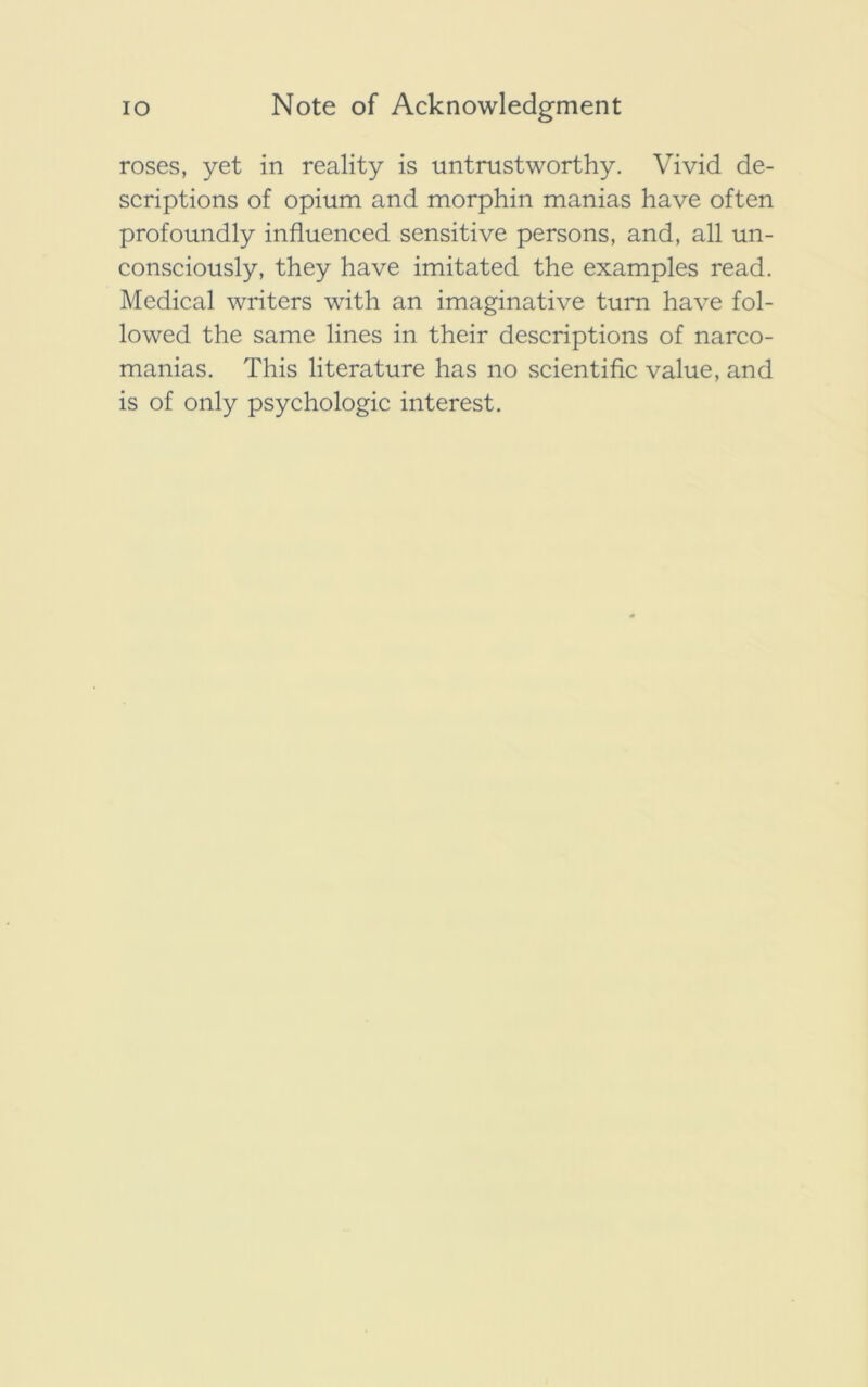 roses, yet in reality is untrustworthy. Vivid de- scriptions of opium and morphin manias have often profoundly influenced sensitive persons, and, all un- consciously, they have imitated the examples read. Medical writers with an imaginative turn have fol- lowed the same lines in their descriptions of narco- manias. This literature has no scientific value, and is of only psychologic interest.