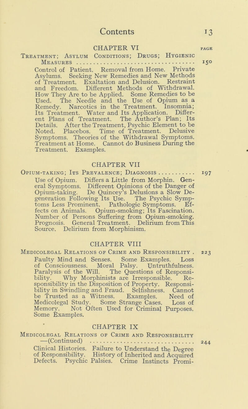 CHAPTER VI page Treatment; Asylum Conditions; Drugs; Hygienic Measures 15° Control of Patient. Removal from Home. Private Asylums. Seeking New Remedies and New Methods of Treatment. Exaltation and Delusion. Restraint and Freedom. Different Methods of Withdrawal. How They Are to be Applied. Some Remedies to be Used. The Needle and the Use of Opium as a Remedy. Narcotics in the Treatment. Insomnia; Its Treatment. Water and Its Application. Differ- ent Plans of Treatment. The Author’s Plan; Its Details. After the Treatment, Psychic Element to be Noted. Placebos. Time of Treatment. Delusive Symptoms. Theories of the Withdrawal Symptoms. Treatment at Home. Cannot do Business During the Treatment. Examples. CHAPTER VII Opium-taking; Its Prevalence; Diagnosis 197 Use of Opium. Differs a Little from Morphin. Gen- eral Symptoms. Different Opinions of the Danger of Opium-taking. De Quincey’s Delusions a Slow De- generation Following Its Use. The Psychic Symp- toms Less Prominent. Pathologic Symptoms. Ef- fects on Animals. Opium-smoking; Its Fascination. Number of Persons Suffering from Opium-smoking. Prognosis. General Treatment. Delirium from This Source. Delirium from Morphinism. CHAPTER VIII Medicolegal Relations of Crime and Responsibility . 223 Faulty Mind and Senses. Some Examples. Loss of Consciousness. Moral Palsy. Untruthfulness. Paralysis of the Will. The Questions of Responsi- bility. Why Morphinists are Irresponsible. Re- sponsibility in the Disposition of Property. Responsi- bility in Swindling and Fraud. Selfishness. Cannot be Trusted as a Witness. Examples. Need of Medicolegal Study. Some Strange Cases. Loss of Memory. Not Often Used for Criminal Purposes. Some Examples. CHAPTER IX Medicolegal Relations of Crime and Responsibility — (Continued) 244 Clinical Histories. Failure to Understand the Degree of Responsibility. History of Inherited and Acquired Defects. Psychic Palsies. Crime Instincts Promi-