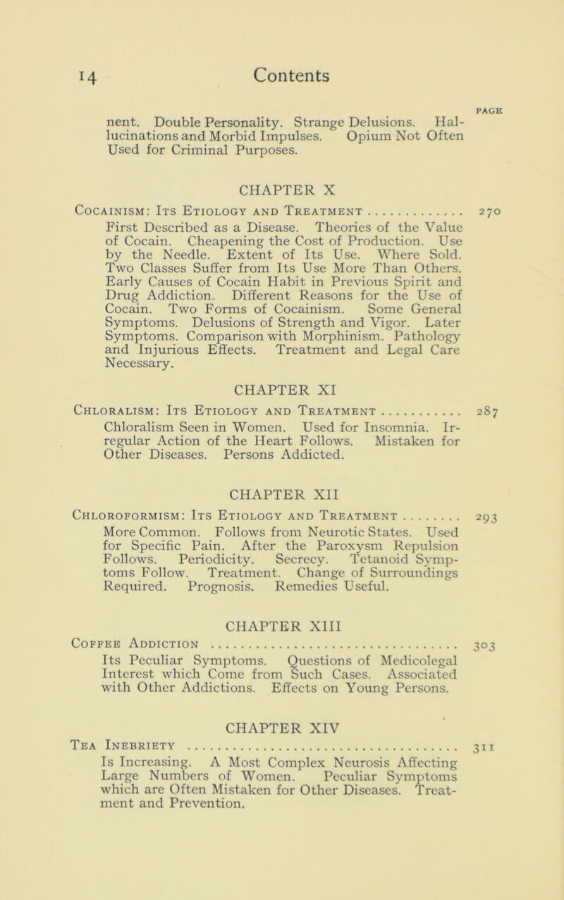 nent. Double Personality. Strange Delusions. Hal- lucinations and Morbid Impulses. Opium Not Often Used for Criminal Purposes. CHAPTER X Cocainism: Its Etiology and Treatment First Described as a Disease. Theories of the Value of Cocain. Cheapening the Cost of Production. Use by the Needle. Extent of Its Use. Where Sold. Two Classes Suffer from Its Use More Than Others. Early Causes of Cocain Habit in Previous Spirit and Drug Addiction. Different Reasons for the Use of Cocain. Two Forms of Cocainism. Some General Symptoms. Delusions of Strength and Vigor. Later Symptoms. Comparison with Morphinism. Pathology and Injurious Effects. Treatment and Legal Care Necessary. CHAPTER XI Chloralism: Its Etiology and Treatment Chloralism Seen in Women. Used for Insomnia. Ir- regular Action of the Heart Follows. Mistaken for Other Diseases. Persons Addicted. CHAPTER XII Chloroformism: Its Etiology and Treatment More Common. Follows from Neurotic States. Used for Specific Pain. After the Paroxysm Repulsion Follows. Periodicity. Secrecy. Tetanoid Symp- toms Follow. Treatment. Change of Surroundings Required. Prognosis. Remedies Useful. CHAPTER XIII Coffee Addiction Its Peculiar Symptoms. Questions of Medicolegal Interest which Come from Such Cases. Associated with Other Addictions. Effects on Young Persons. CHAPTER XIV Tea Inebriety Is Increasing. A Most Complex Neurosis Affecting Large Numbers of Women. Peculiar Symptoms which are Often Mistaken for Other Diseases. Treat- ment and Prevention.